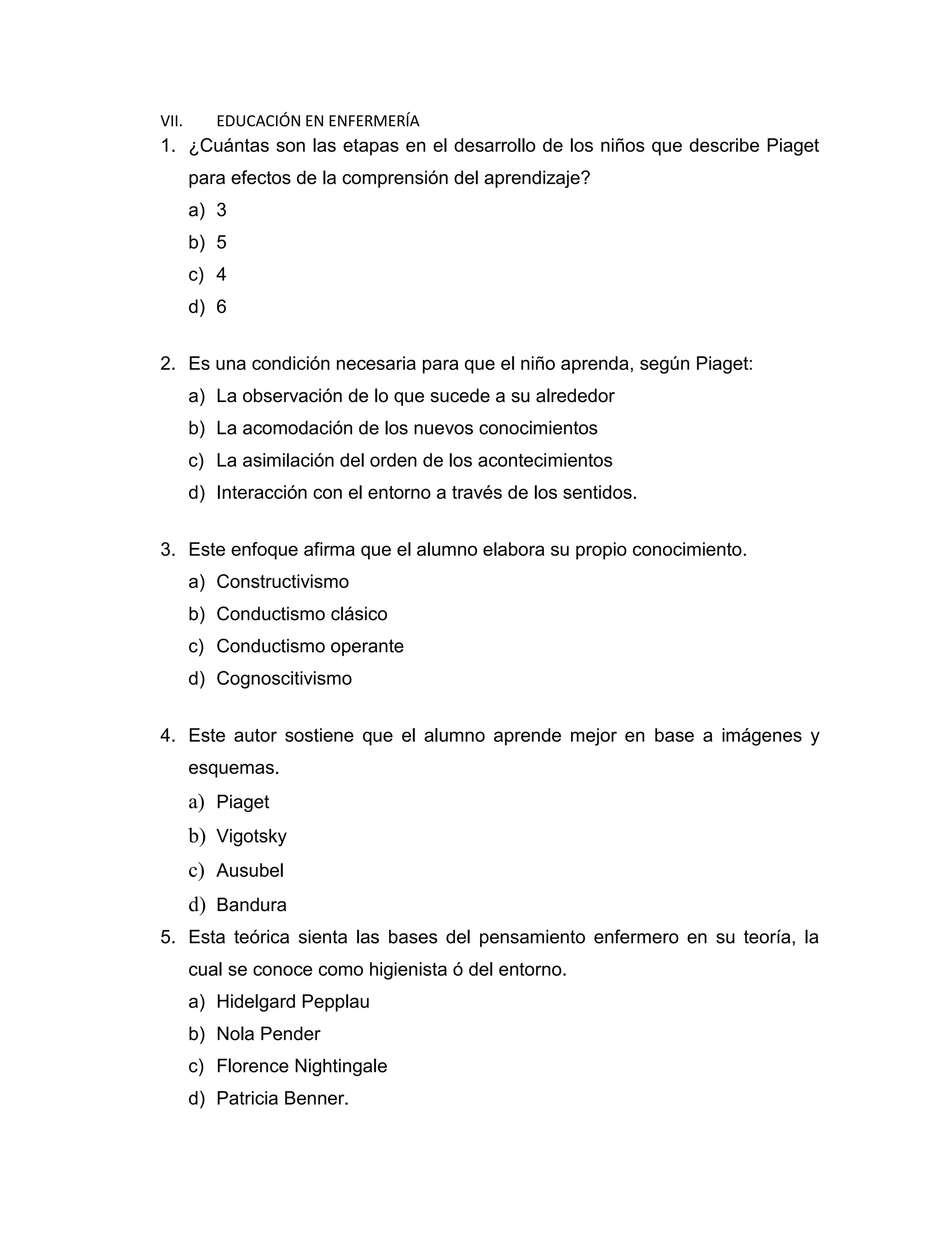 VII. EDUCACIÓN EN ENFERMERÍA 
1. ¿Cuántas son las etapas en el desarrollo de los niños que describe Piaget para efectos de la comprensión del aprendizaje? 
a) 3 
b) 5 
c) 4 
d) 6 
2. Es una condición necesaria para que el niño aprenda, según Piaget: 
a) La observación de lo que sucede a su alrededor 
b) La acomodación de los nuevos conocimientos 
c) La asimilación del orden de los acontecimientos 
d) Interacción con el entorno a través de los sentidos. 
3. Este enfoque afirma que el alumno elabora su propio conocimiento. 
a) Constructivismo 
b) Conductismo clásico 
c) Conductismo operante 
d) Cognoscitivismo 
4. Este autor sostiene que el alumno aprende mejor en base a imágenes y esquemas. 
a) Piaget 
b) Vigotsky 
c) Ausubel 
d) Bandura 
5. Esta teórica sienta las bases del pensamiento enfermero en su teoría, la cual se conoce como higienista ó del entorno. 
a) Hidelgard Pepplau 
b) Nola Pender 
c) Florence Nightingale 
d) Patricia Benner.  