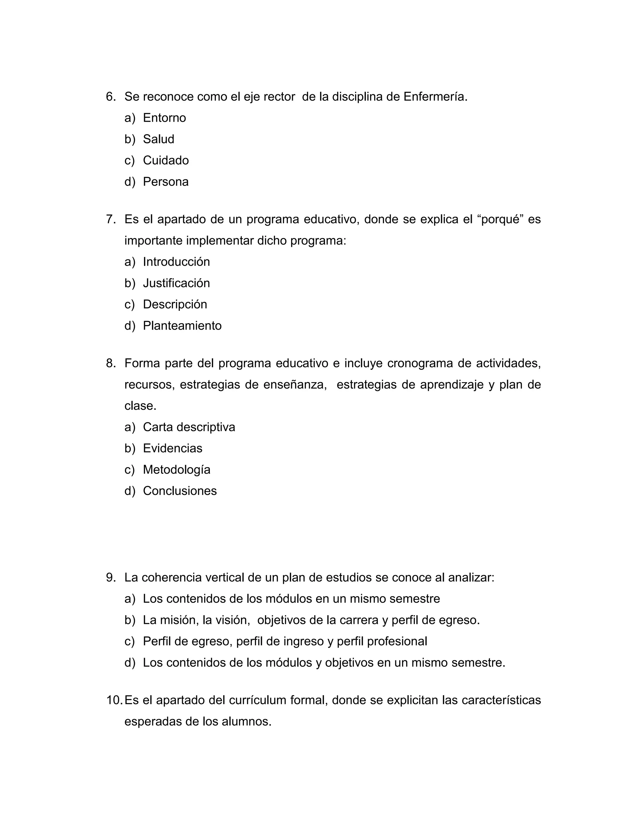 6. Se reconoce como el eje rector de la disciplina de Enfermería. 
a) Entorno 
b) Salud 
c) Cuidado 
d) Persona 
7. Es el apartado de un programa educativo, donde se explica el “porqué” es importante implementar dicho programa: 
a) Introducción 
b) Justificación 
c) Descripción 
d) Planteamiento 
8. Forma parte del programa educativo e incluye cronograma de actividades, recursos, estrategias de enseñanza, estrategias de aprendizaje y plan de clase. 
a) Carta descriptiva 
b) Evidencias 
c) Metodología 
d) Conclusiones 
9. La coherencia vertical de un plan de estudios se conoce al analizar: 
a) Los contenidos de los módulos en un mismo semestre 
b) La misión, la visión, objetivos de la carrera y perfil de egreso. 
c) Perfil de egreso, perfil de ingreso y perfil profesional 
d) Los contenidos de los módulos y objetivos en un mismo semestre. 
10. Es el apartado del currículum formal, donde se explicitan las características esperadas de los alumnos.  
