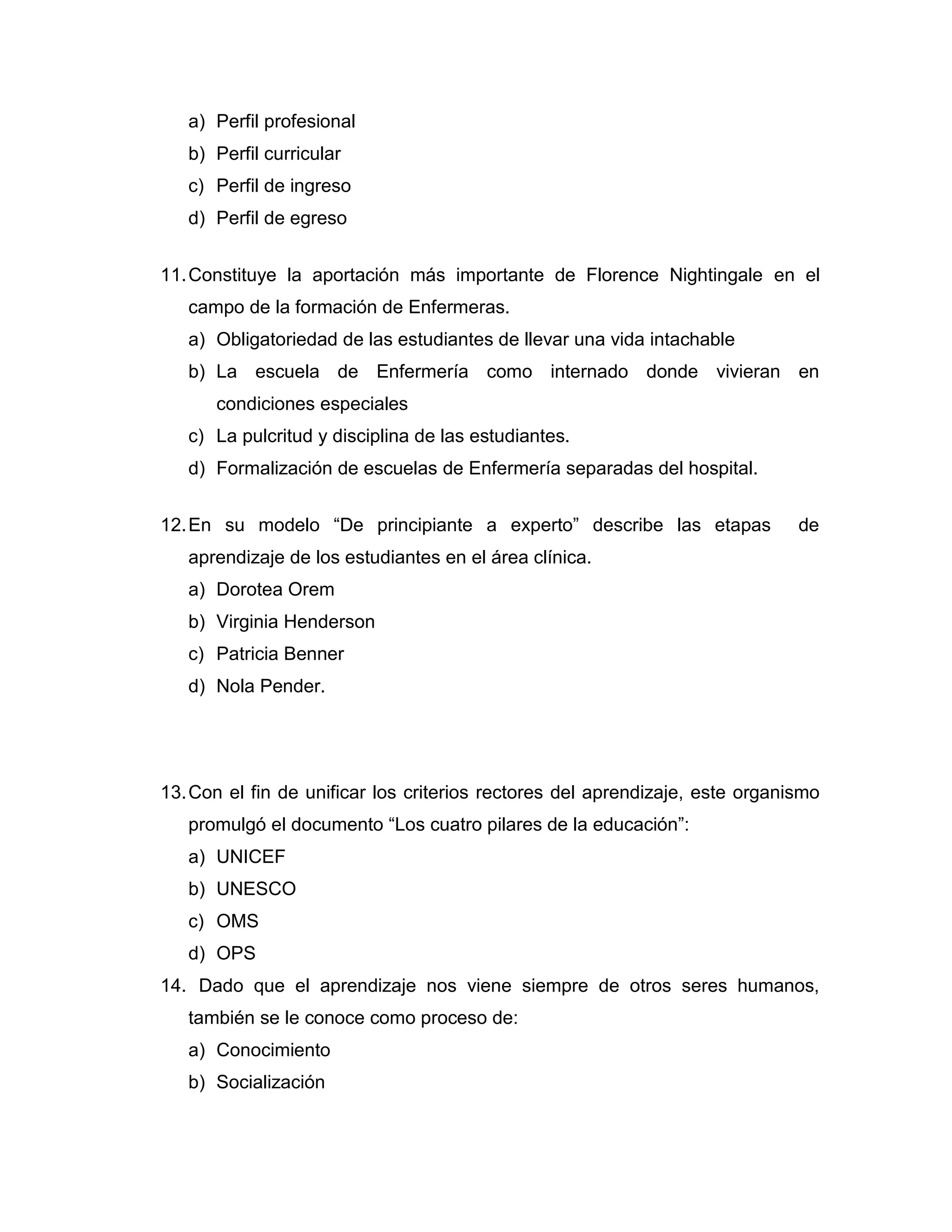 a) Perfil profesional 
b) Perfil curricular 
c) Perfil de ingreso 
d) Perfil de egreso 
11. Constituye la aportación más importante de Florence Nightingale en el campo de la formación de Enfermeras. 
a) Obligatoriedad de las estudiantes de llevar una vida intachable 
b) La escuela de Enfermería como internado donde vivieran en condiciones especiales 
c) La pulcritud y disciplina de las estudiantes. 
d) Formalización de escuelas de Enfermería separadas del hospital. 
12. En su modelo “De principiante a experto” describe las etapas de aprendizaje de los estudiantes en el área clínica. 
a) Dorotea Orem 
b) Virginia Henderson 
c) Patricia Benner 
d) Nola Pender. 
13. Con el fin de unificar los criterios rectores del aprendizaje, este organismo promulgó el documento “Los cuatro pilares de la educación”: 
a) UNICEF 
b) UNESCO 
c) OMS 
d) OPS 
14. Dado que el aprendizaje nos viene siempre de otros seres humanos, también se le conoce como proceso de: 
a) Conocimiento 
b) Socialización  