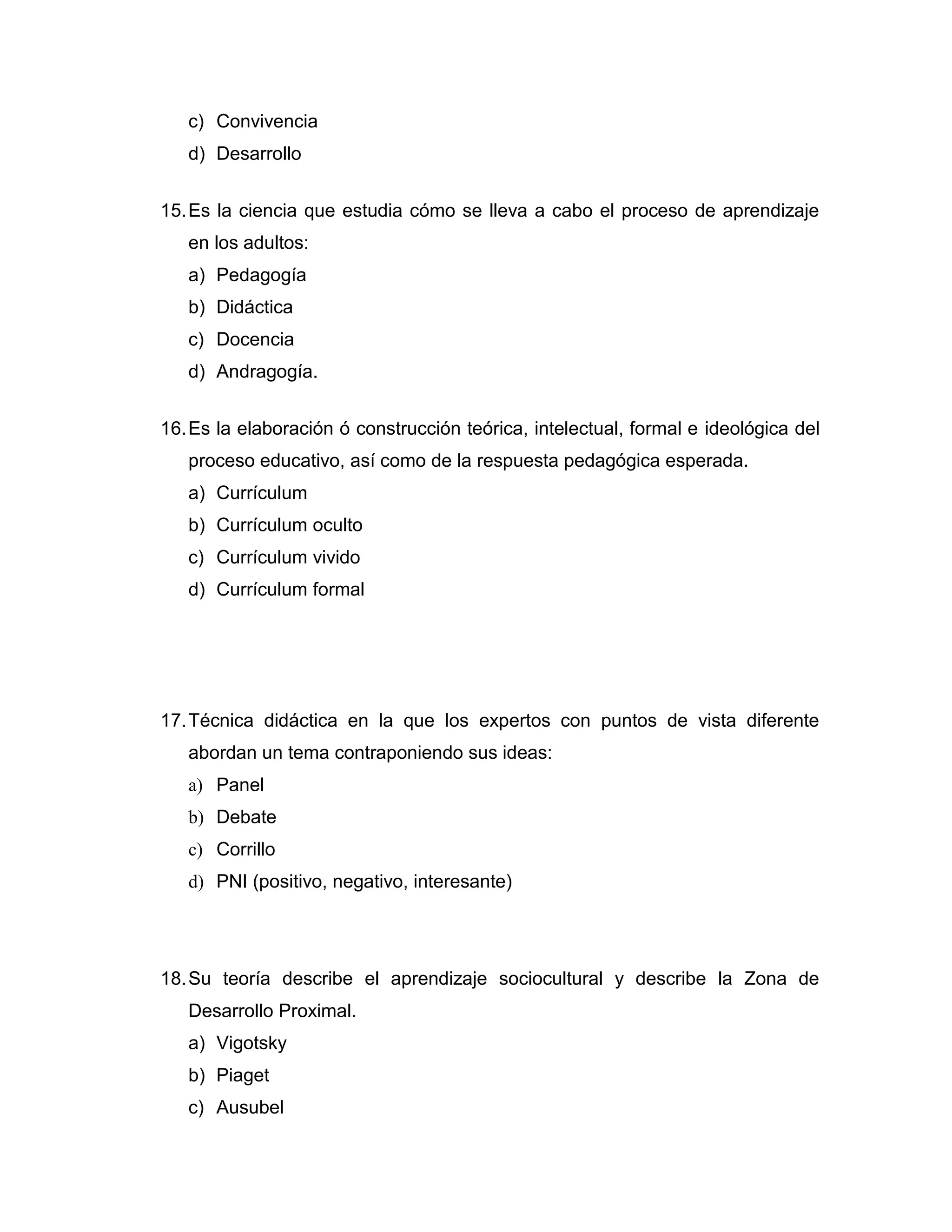 c) Convivencia 
d) Desarrollo 
15. Es la ciencia que estudia cómo se lleva a cabo el proceso de aprendizaje en los adultos: 
a) Pedagogía 
b) Didáctica 
c) Docencia 
d) Andragogía. 
16. Es la elaboración ó construcción teórica, intelectual, formal e ideológica del proceso educativo, así como de la respuesta pedagógica esperada. 
a) Currículum 
b) Currículum oculto 
c) Currículum vivido 
d) Currículum formal 
17. Técnica didáctica en la que los expertos con puntos de vista diferente abordan un tema contraponiendo sus ideas: 
a) Panel 
b) Debate 
c) Corrillo 
d) PNI (positivo, negativo, interesante) 
18. Su teoría describe el aprendizaje sociocultural y describe la Zona de Desarrollo Proximal. 
a) Vigotsky 
b) Piaget 
c) Ausubel  