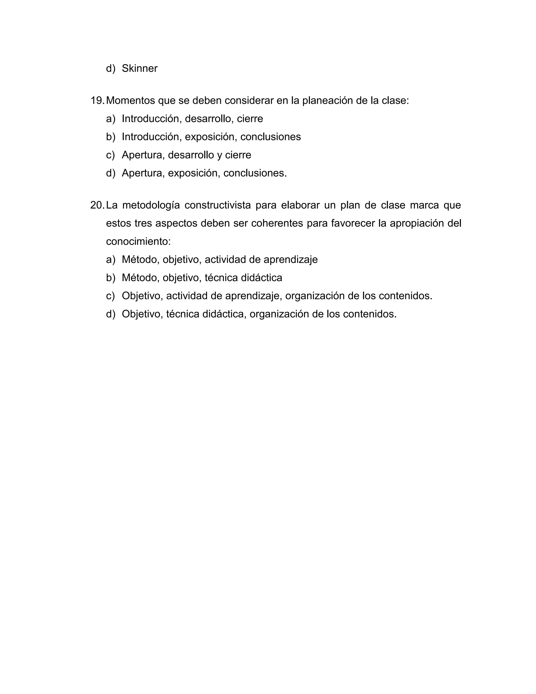 d) Skinner 
19. Momentos que se deben considerar en la planeación de la clase: 
a) Introducción, desarrollo, cierre 
b) Introducción, exposición, conclusiones 
c) Apertura, desarrollo y cierre 
d) Apertura, exposición, conclusiones. 
20. La metodología constructivista para elaborar un plan de clase marca que estos tres aspectos deben ser coherentes para favorecer la apropiación del conocimiento: 
a) Método, objetivo, actividad de aprendizaje 
b) Método, objetivo, técnica didáctica 
c) Objetivo, actividad de aprendizaje, organización de los contenidos. 
d) Objetivo, técnica didáctica, organización de los contenidos. 
 