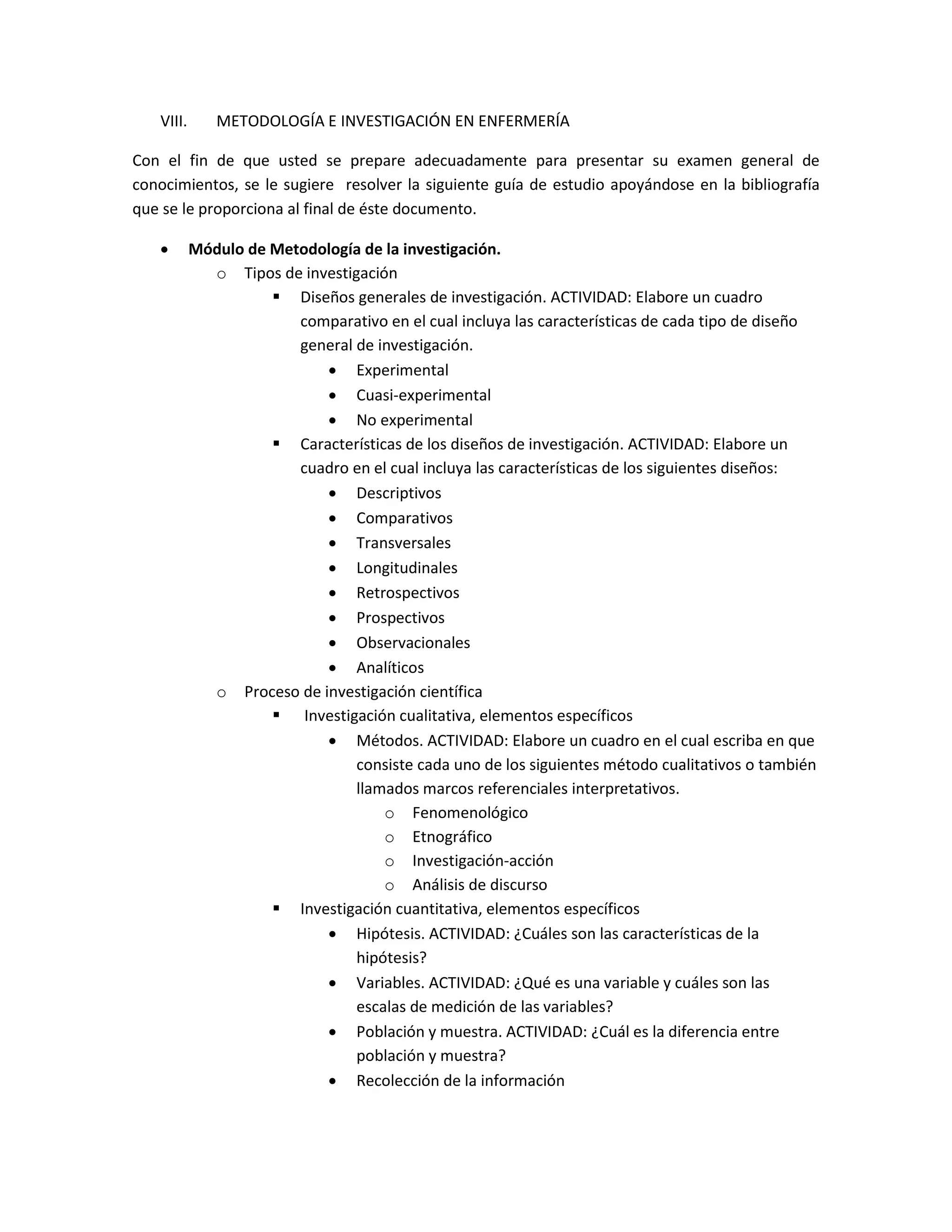 VIII. METODOLOGÍA E INVESTIGACIÓN EN ENFERMERÍA 
Con el fin de que usted se prepare adecuadamente para presentar su examen general de conocimientos, se le sugiere resolver la siguiente guía de estudio apoyándose en la bibliografía que se le proporciona al final de éste documento. 
 Módulo de Metodología de la investigación. 
o Tipos de investigación 
 Diseños generales de investigación. ACTIVIDAD: Elabore un cuadro comparativo en el cual incluya las características de cada tipo de diseño general de investigación. 
 Experimental 
 Cuasi-experimental 
 No experimental 
 Características de los diseños de investigación. ACTIVIDAD: Elabore un cuadro en el cual incluya las características de los siguientes diseños: 
 Descriptivos 
 Comparativos 
 Transversales 
 Longitudinales 
 Retrospectivos 
 Prospectivos 
 Observacionales 
 Analíticos 
o Proceso de investigación científica 
 Investigación cualitativa, elementos específicos 
 Métodos. ACTIVIDAD: Elabore un cuadro en el cual escriba en que consiste cada uno de los siguientes método cualitativos o también llamados marcos referenciales interpretativos. 
o Fenomenológico 
o Etnográfico 
o Investigación-acción 
o Análisis de discurso 
 Investigación cuantitativa, elementos específicos 
 Hipótesis. ACTIVIDAD: ¿Cuáles son las características de la hipótesis? 
 Variables. ACTIVIDAD: ¿Qué es una variable y cuáles son las escalas de medición de las variables? 
 Población y muestra. ACTIVIDAD: ¿Cuál es la diferencia entre población y muestra? 
 Recolección de la información  