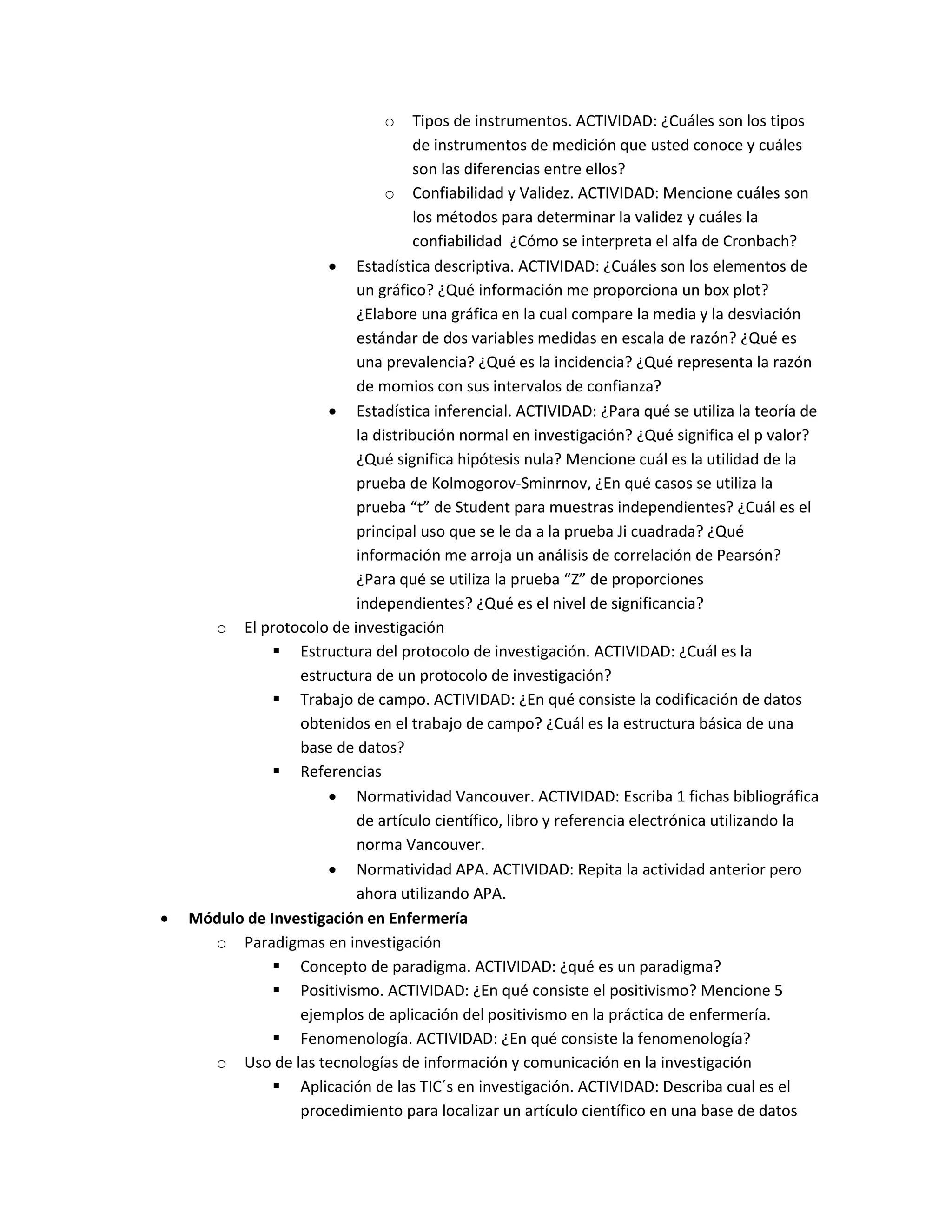 o Tipos de instrumentos. ACTIVIDAD: ¿Cuáles son los tipos de instrumentos de medición que usted conoce y cuáles son las diferencias entre ellos? 
o Confiabilidad y Validez. ACTIVIDAD: Mencione cuáles son los métodos para determinar la validez y cuáles la confiabilidad ¿Cómo se interpreta el alfa de Cronbach? 
 Estadística descriptiva. ACTIVIDAD: ¿Cuáles son los elementos de un gráfico? ¿Qué información me proporciona un box plot? ¿Elabore una gráfica en la cual compare la media y la desviación estándar de dos variables medidas en escala de razón? ¿Qué es una prevalencia? ¿Qué es la incidencia? ¿Qué representa la razón de momios con sus intervalos de confianza? 
 Estadística inferencial. ACTIVIDAD: ¿Para qué se utiliza la teoría de la distribución normal en investigación? ¿Qué significa el p valor? ¿Qué significa hipótesis nula? Mencione cuál es la utilidad de la prueba de Kolmogorov-Sminrnov, ¿En qué casos se utiliza la prueba “t” de Student para muestras independientes? ¿Cuál es el principal uso que se le da a la prueba Ji cuadrada? ¿Qué información me arroja un análisis de correlación de Pearsón? ¿Para qué se utiliza la prueba “Z” de proporciones independientes? ¿Qué es el nivel de significancia? 
o El protocolo de investigación 
 Estructura del protocolo de investigación. ACTIVIDAD: ¿Cuál es la estructura de un protocolo de investigación? 
 Trabajo de campo. ACTIVIDAD: ¿En qué consiste la codificación de datos obtenidos en el trabajo de campo? ¿Cuál es la estructura básica de una base de datos? 
 Referencias 
 Normatividad Vancouver. ACTIVIDAD: Escriba 1 fichas bibliográfica de artículo científico, libro y referencia electrónica utilizando la norma Vancouver. 
 Normatividad APA. ACTIVIDAD: Repita la actividad anterior pero ahora utilizando APA. 
 Módulo de Investigación en Enfermería 
o Paradigmas en investigación 
 Concepto de paradigma. ACTIVIDAD: ¿qué es un paradigma? 
 Positivismo. ACTIVIDAD: ¿En qué consiste el positivismo? Mencione 5 ejemplos de aplicación del positivismo en la práctica de enfermería. 
 Fenomenología. ACTIVIDAD: ¿En qué consiste la fenomenología? 
o Uso de las tecnologías de información y comunicación en la investigación 
 Aplicación de las TIC´s en investigación. ACTIVIDAD: Describa cual es el procedimiento para localizar un artículo científico en una base de datos  