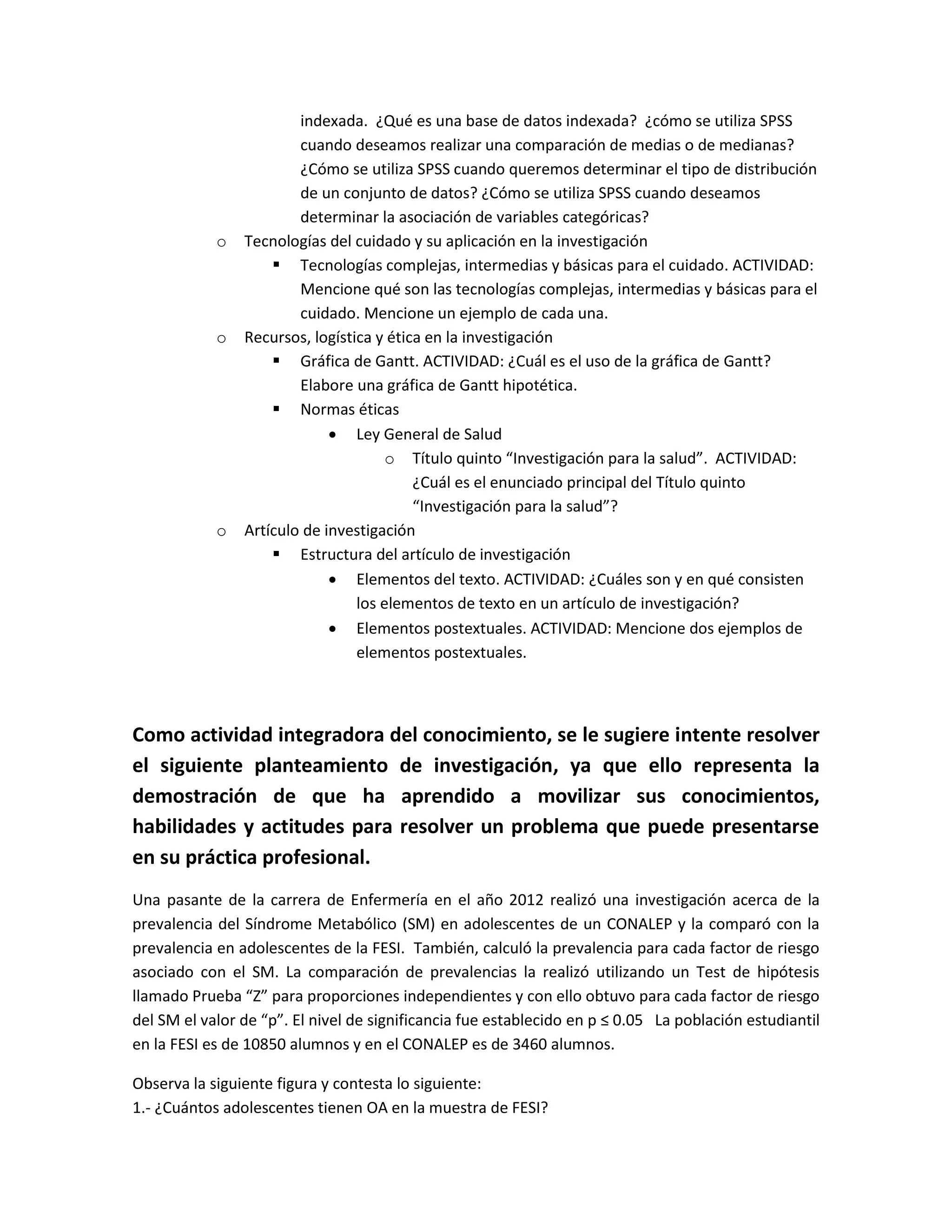 indexada. ¿Qué es una base de datos indexada? ¿cómo se utiliza SPSS cuando deseamos realizar una comparación de medias o de medianas? ¿Cómo se utiliza SPSS cuando queremos determinar el tipo de distribución de un conjunto de datos? ¿Cómo se utiliza SPSS cuando deseamos determinar la asociación de variables categóricas? 
o Tecnologías del cuidado y su aplicación en la investigación 
 Tecnologías complejas, intermedias y básicas para el cuidado. ACTIVIDAD: Mencione qué son las tecnologías complejas, intermedias y básicas para el cuidado. Mencione un ejemplo de cada una. 
o Recursos, logística y ética en la investigación 
 Gráfica de Gantt. ACTIVIDAD: ¿Cuál es el uso de la gráfica de Gantt? Elabore una gráfica de Gantt hipotética. 
 Normas éticas 
 Ley General de Salud 
o Título quinto “Investigación para la salud”. ACTIVIDAD: ¿Cuál es el enunciado principal del Título quinto “Investigación para la salud”? 
o Artículo de investigación 
 Estructura del artículo de investigación 
 Elementos del texto. ACTIVIDAD: ¿Cuáles son y en qué consisten los elementos de texto en un artículo de investigación? 
 Elementos postextuales. ACTIVIDAD: Mencione dos ejemplos de elementos postextuales. 
Como actividad integradora del conocimiento, se le sugiere intente resolver el siguiente planteamiento de investigación, ya que ello representa la demostración de que ha aprendido a movilizar sus conocimientos, habilidades y actitudes para resolver un problema que puede presentarse en su práctica profesional. 
Una pasante de la carrera de Enfermería en el año 2012 realizó una investigación acerca de la prevalencia del Síndrome Metabólico (SM) en adolescentes de un CONALEP y la comparó con la prevalencia en adolescentes de la FESI. También, calculó la prevalencia para cada factor de riesgo asociado con el SM. La comparación de prevalencias la realizó utilizando un Test de hipótesis llamado Prueba “Z” para proporciones independientes y con ello obtuvo para cada factor de riesgo del SM el valor de “p”. El nivel de significancia fue establecido en p ≤ 0.05 La población estudiantil en la FESI es de 10850 alumnos y en el CONALEP es de 3460 alumnos. 
Observa la siguiente figura y contesta lo siguiente: 
1.- ¿Cuántos adolescentes tienen OA en la muestra de FESI?  