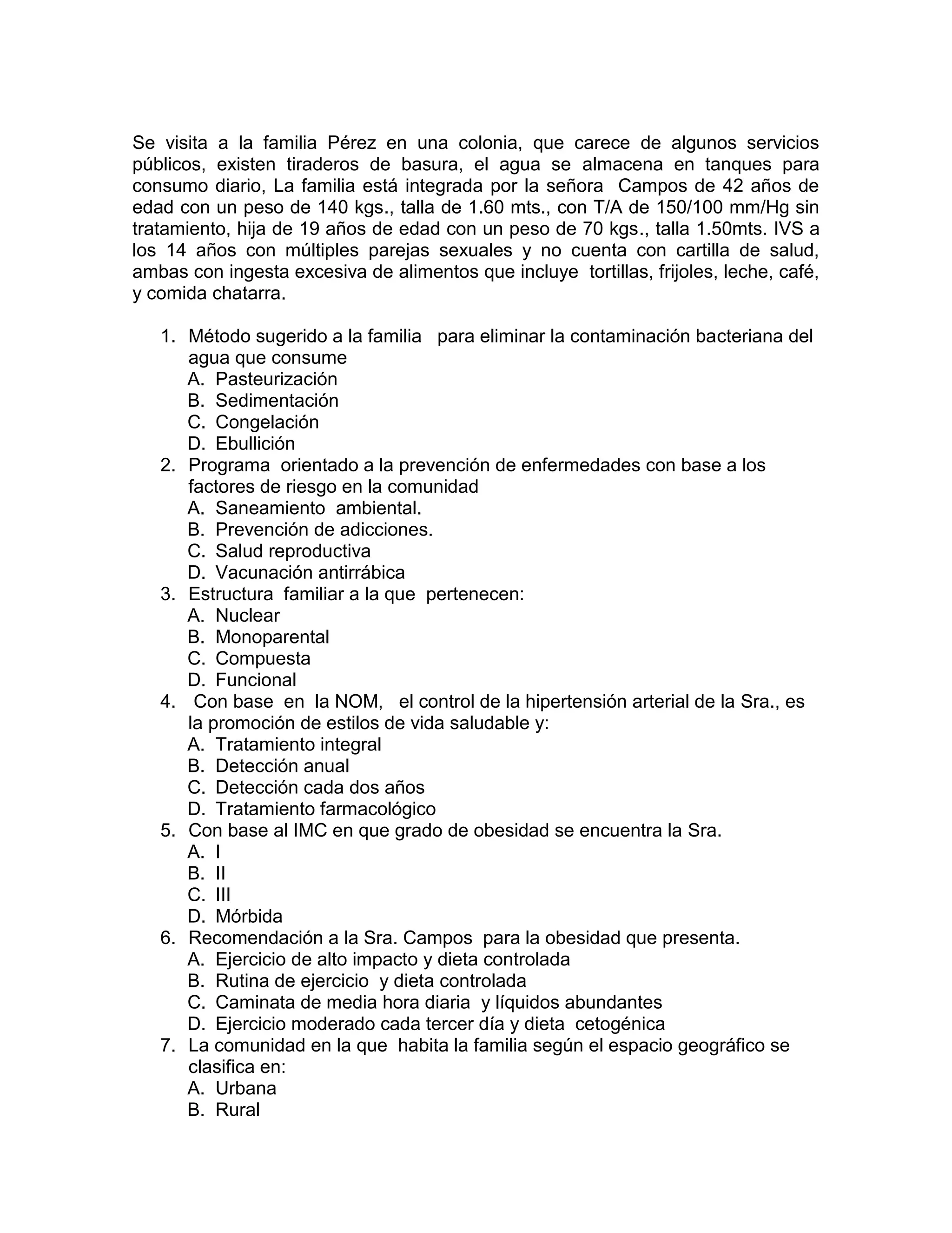Se visita a la familia Pérez en una colonia, que carece de algunos servicios públicos, existen tiraderos de basura, el agua se almacena en tanques para consumo diario, La familia está integrada por la señora Campos de 42 años de edad con un peso de 140 kgs., talla de 1.60 mts., con T/A de 150/100 mm/Hg sin tratamiento, hija de 19 años de edad con un peso de 70 kgs., talla 1.50mts. IVS a los 14 años con múltiples parejas sexuales y no cuenta con cartilla de salud, ambas con ingesta excesiva de alimentos que incluye tortillas, frijoles, leche, café, y comida chatarra. 
1. Método sugerido a la familia para eliminar la contaminación bacteriana del agua que consume 
A. Pasteurización 
B. Sedimentación 
C. Congelación 
D. Ebullición 
2. Programa orientado a la prevención de enfermedades con base a los factores de riesgo en la comunidad 
A. Saneamiento ambiental. 
B. Prevención de adicciones. 
C. Salud reproductiva 
D. Vacunación antirrábica 
3. Estructura familiar a la que pertenecen: 
A. Nuclear 
B. Monoparental 
C. Compuesta 
D. Funcional 
4. Con base en la NOM, el control de la hipertensión arterial de la Sra., es la promoción de estilos de vida saludable y: 
A. Tratamiento integral 
B. Detección anual 
C. Detección cada dos años 
D. Tratamiento farmacológico 
5. Con base al IMC en que grado de obesidad se encuentra la Sra. 
A. I 
B. II 
C. III 
D. Mórbida 
6. Recomendación a la Sra. Campos para la obesidad que presenta. 
A. Ejercicio de alto impacto y dieta controlada 
B. Rutina de ejercicio y dieta controlada 
C. Caminata de media hora diaria y líquidos abundantes 
D. Ejercicio moderado cada tercer día y dieta cetogénica 
7. La comunidad en la que habita la familia según el espacio geográfico se clasifica en: 
A. Urbana 
B. Rural  
