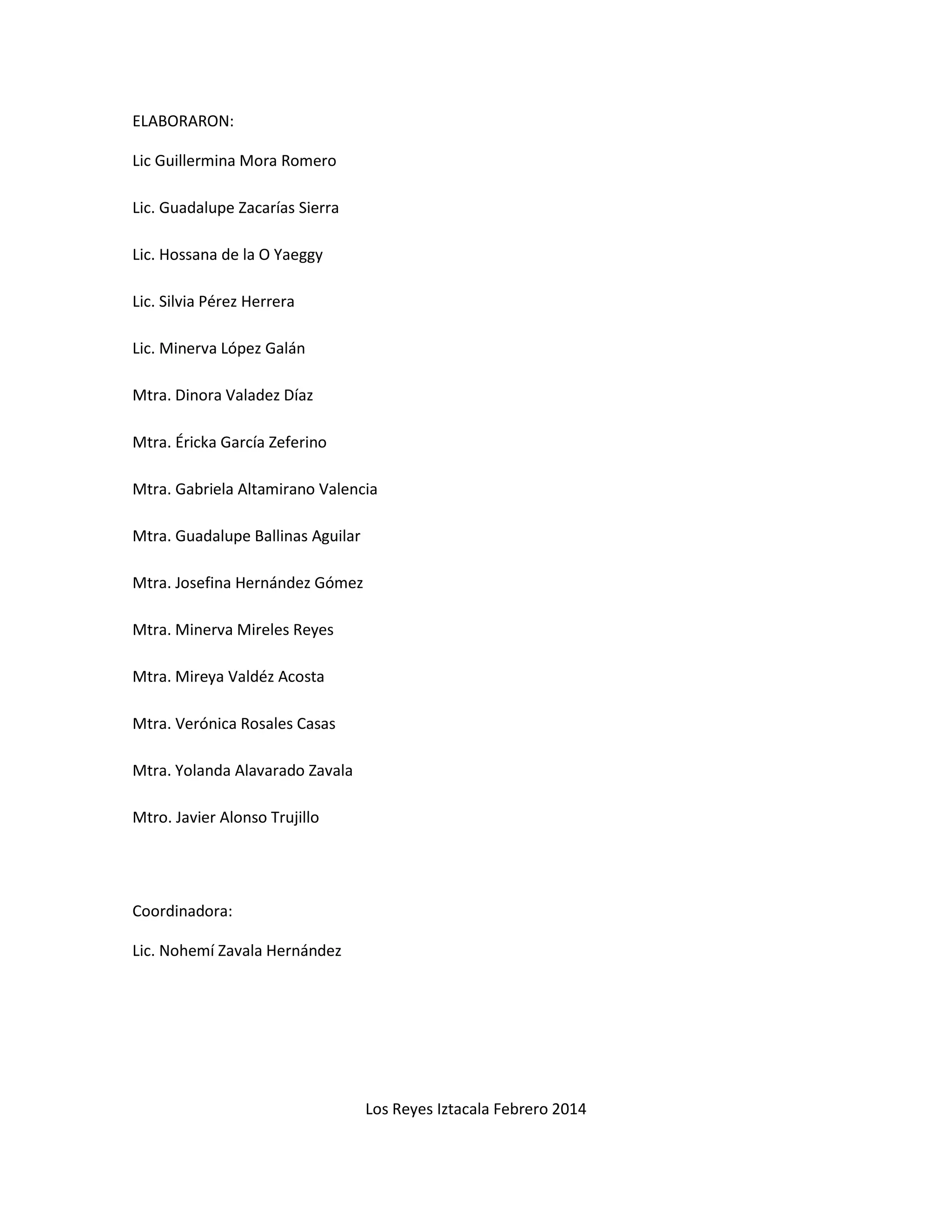 ELABORARON: 
Lic Guillermina Mora Romero 
Lic. Guadalupe Zacarías Sierra 
Lic. Hossana de la O Yaeggy 
Lic. Silvia Pérez Herrera 
Lic. Minerva López Galán 
Mtra. Dinora Valadez Díaz 
Mtra. Éricka García Zeferino 
Mtra. Gabriela Altamirano Valencia 
Mtra. Guadalupe Ballinas Aguilar 
Mtra. Josefina Hernández Gómez 
Mtra. Minerva Mireles Reyes 
Mtra. Mireya Valdéz Acosta 
Mtra. Verónica Rosales Casas 
Mtra. Yolanda Alavarado Zavala 
Mtro. Javier Alonso Trujillo 
Coordinadora: 
Lic. Nohemí Zavala Hernández 
Los Reyes Iztacala Febrero 2014 