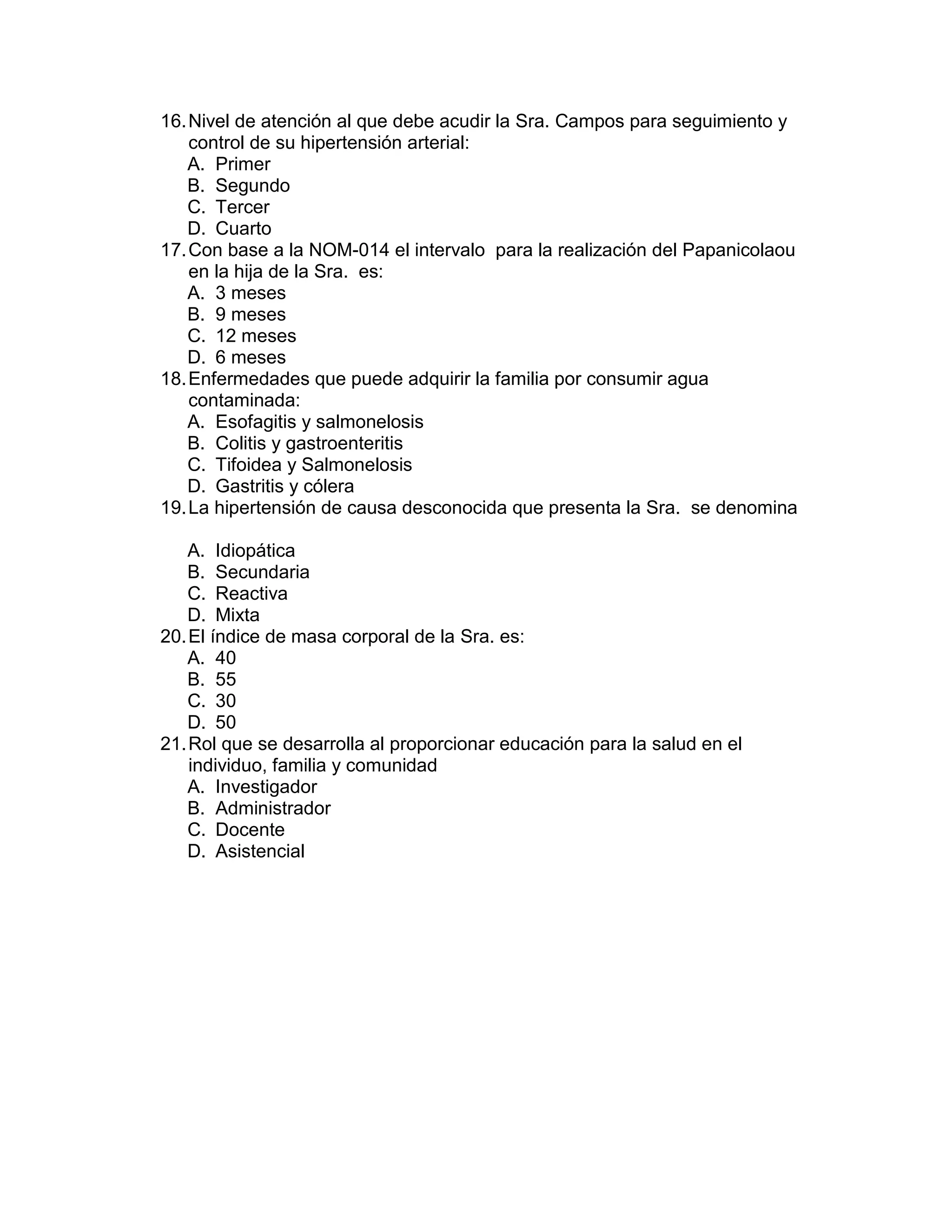 16. Nivel de atención al que debe acudir la Sra. Campos para seguimiento y control de su hipertensión arterial: 
A. Primer 
B. Segundo 
C. Tercer 
D. Cuarto 
17. Con base a la NOM-014 el intervalo para la realización del Papanicolaou en la hija de la Sra. es: 
A. 3 meses 
B. 9 meses 
C. 12 meses 
D. 6 meses 
18. Enfermedades que puede adquirir la familia por consumir agua contaminada: 
A. Esofagitis y salmonelosis 
B. Colitis y gastroenteritis 
C. Tifoidea y Salmonelosis 
D. Gastritis y cólera 
19. La hipertensión de causa desconocida que presenta la Sra. se denomina 
A. Idiopática 
B. Secundaria 
C. Reactiva 
D. Mixta 
20. El índice de masa corporal de la Sra. es: 
A. 40 
B. 55 
C. 30 
D. 50 
21. Rol que se desarrolla al proporcionar educación para la salud en el individuo, familia y comunidad 
A. Investigador 
B. Administrador 
C. Docente 
D. Asistencial 
 