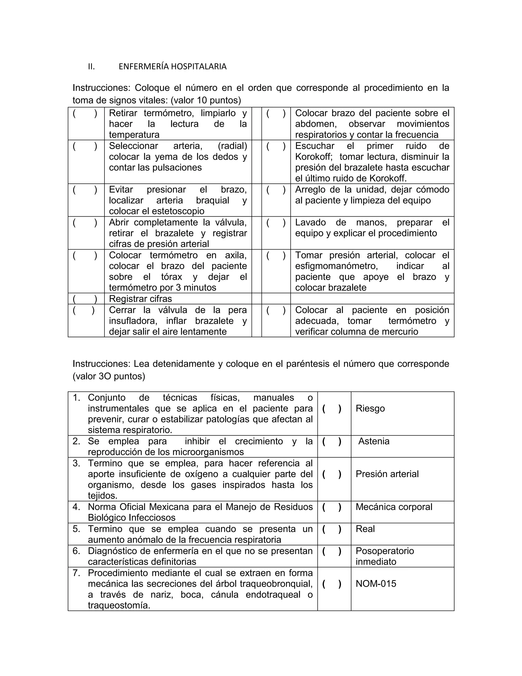 II. ENFERMERÍA HOSPITALARIA 
Instrucciones: Coloque el número en el orden que corresponde al procedimiento en la toma de signos vitales: (valor 10 puntos) 
( ) 
Retirar termómetro, limpiarlo y hacer la lectura de la temperatura 
( ) 
Colocar brazo del paciente sobre el abdomen, observar movimientos respiratorios y contar la frecuencia 
( ) 
Seleccionar arteria, (radial) colocar la yema de los dedos y contar las pulsaciones 
( ) 
Escuchar el primer ruido de Korokoff; tomar lectura, disminuir la presión del brazalete hasta escuchar el último ruido de Korokoff. 
( ) 
Evitar presionar el brazo, localizar arteria braquial y colocar el estetoscopio 
( ) 
Arreglo de la unidad, dejar cómodo al paciente y limpieza del equipo 
( ) 
Abrir completamente la válvula, retirar el brazalete y registrar cifras de presión arterial 
( ) 
Lavado de manos, preparar el equipo y explicar el procedimiento 
( ) 
Colocar termómetro en axila, colocar el brazo del paciente sobre el tórax y dejar el termómetro por 3 minutos 
( ) 
Tomar presión arterial, colocar el esfigmomanómetro, indicar al paciente que apoye el brazo y colocar brazalete 
( ) 
Registrar cifras 
( ) 
Cerrar la válvula de la pera insufladora, inflar brazalete y dejar salir el aire lentamente 
( ) 
Colocar al paciente en posición adecuada, tomar termómetro y verificar columna de mercurio 
Instrucciones: Lea detenidamente y coloque en el paréntesis el número que corresponde (valor 3O puntos) 
1. Conjunto de técnicas físicas, manuales o instrumentales que se aplica en el paciente para prevenir, curar o estabilizar patologías que afectan al sistema respiratorio. 
( ) 
Riesgo 
2. Se emplea para inhibir el crecimiento y la reproducción de los microorganismos 
( ) 
Astenia 
3. Termino que se emplea, para hacer referencia al aporte insuficiente de oxígeno a cualquier parte del organismo, desde los gases inspirados hasta los tejidos. 
( ) 
Presión arterial 
4. Norma Oficial Mexicana para el Manejo de Residuos Biológico Infecciosos 
( ) 
Mecánica corporal 
5. Termino que se emplea cuando se presenta un aumento anómalo de la frecuencia respiratoria 
( ) 
Real 
6. Diagnóstico de enfermería en el que no se presentan características definitorias 
( ) 
Posoperatorio inmediato 
7. Procedimiento mediante el cual se extraen en forma mecánica las secreciones del árbol traqueobronquial, a través de nariz, boca, cánula endotraqueal o traqueostomía. 
( ) 
NOM-015  