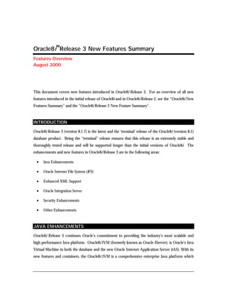 Oracle8i™Release 3 New Features Summary 
Features Overview 
August 2000 
This document covers new features introduced in Oracle8i Release 3. For an overview of all new 
features introduced in the initial release of Oracle8i and in Oracle8i Release 2, see the “Oracle8i New 
Features Summary” and the “Oracle8i Release 2 New Feature Summary”. 
INTRODUCTION 
Oracle8i Release 3 (version 8.1.7) is the latest and the ‘terminal’ release of the Oracle8i (version 8.1) 
database product. Being the “terminal” release ensures that this release is an extremely stable and 
thoroughly tested release and will be supported longer than the initial versions of Oracle8i. The 
enhancements and new features in Oracle8i Release 3 are in the following areas: 
• Java Enhancements 
• Oracle Internet File System (iFS) 
• Enhanced XML Support 
• Oracle Integration Server 
• Security Enhancements 
• Other Enhancements 
JAVA ENHANCEMENTS 
Oracle8i Release 3 continues Oracle’s commitment to providing the industry’s most scalable and 
high performance Java platform. Oracle8i JVM (formerly known as Oracle JServer), is Oracle’s Java 
Virtual Machine in both the database and the new Oracle Internet Application Server (iAS). With its 
new features and containers, the Oracle8i JVM is a comprehensive enterprise Java platform which 
 