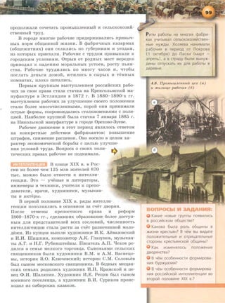 npO)l;OJI)Ka.JIH CO'IeTaTb npOMbiiiiJieHHbiH H CeJibCKOX03HH-
CTBeHHbiH TPYA·
B ropo)l;e MHOrHe pa6o'!He npH,Il;epm.Hsan:Hcb npHBbi'!-
HbiX HOPM o6~HHHOH m.H3HH. B cpa6pH'IHbiX Ka3apMax
(o6~em.HTHHX) OHH CeJIHJIHCb ITO ry6epHH$1M H ye3)l;8M,
H3 KOTOpbiX npHexan:H. Pa6o'!He c TPYAOM npHBbiKa.JIH K
ropO)l;CKHM yCJIOBH$1M. 0TpbiB OT pO,Il;HblX MeCT Hepe)l;KO
ITpHBO)l;HJI K ITa)J.eHHIO MOp8JibHblX YCTOeB, pOCTY ITbHH-
CTBa. Pa6o'IHe TPYAHJIHCb no MHory qacos H, <IT06bl
ITOCJI8Tb )l;eHbrH )l;OMOH, IOTHJIHCb B CbipbiX H TeMHbiX
KOMH8T8X, ITJIOXO ITHT8JIHCb.
IlepsbiM KpynHbiM BbiCTynJieHHeM poccH:tfCKHX pa6o-
'IHX 3a CBOH npasa cTan:a cTaqKa Ha KpeHrOJibMCKOH Ma-
aycpaKType B 8cTJIHH)l;HH s 1872 r. B 1880- 1890-x rr.
BbiCTYITJieHH$1 pa60'IHX 38 yJiyqmeHHe CBOerO ITOJIOm.eHH$1
CT8JIH 6onee MHOrO<IHCJieHHbiMH, ITOpOH OHH ITpHHHMRJIH
OCTpble <lJopMbl, COITpOBO)K)l;a.JIHCb CTOJIKHOBeHH$1MH C ITOJIH-
JJ;HeH. Ha116onee KpynaoH: 6bma cTa'!Ka 7 HHsapH 1885 r.
aa HHKOJibCKOH MaHycpaKType s ropo)l;e Opexoso-3yese.
Pa6oqee )l;BHm.eHHe s 3TOT rrepHO)l; HBJIHJIOCb OTBeTOM
Ha KOHKpeTHble ,ll;eHCTBH$1 cpa6pHK8HTOB: ITOBbiiiieHHe
IIITpacpos, CHHm.eHHe pacn;eHOK. 0HO HOCHJIO B ll;eJIOM xa-
paKTep 3KOHOMH<IeCKOH 6opb6bl C n;eJibiO yJiyqiiie-
HH$1 yCJIOBHH Tpy)l;a. Bonpoca 0 CBOHX IIOJIH-
TH'IeCKHX IIpaBax pa60'!He He ITO)l;HHMa.JIH.
B Koau;e XIX s. s Poc-
CHH H3 60Jiee t.IeM 125 MJIH )KHTeJieH 870
TbiC. MOJKHO 6biJIO OTHeCTH K HHTeJIJIH-
reHII;HH. 8TO - yt.IeHbie H JIHTepaTOpbi,
HHJKeHepbi H TeXHHKH, yqHTeJIH H nperro-
)l;8BaTeJIH, spat.IH, xy)l;om.HHKH, MY3biKaH-
Tbi H 8KTepbi.
B rrepsoH: rronosHae XIX s. pH)l;bi RHTeJIJIH-
reau;HH ITOITOJIHHJIHCb B OCHOBHOM 38 C'IeT )l;BOpHH.
Ilocne OTMeHbi KpenocTHoro rrpasa H pecpopM
1860- 1870-x rr., C)l;eJiaBIIIHX o6pa3oBaHHe 6onee )l;OCTyrr-
HbiM )l;Jl$1 npe)l;CTaBHTeJieH BCeX COCJIOBHH, l.JHCJieHHOCTb
HHTeJIJIHreHI.I;HH CTaJia paCTH 38 Cl.JeT pa3H0l.JHHHOH MOJIO-
)l;eJKH. 11:3 Kynn;os BbiiiiJIH xy)l;OJKHHKH H.K. AH:sa3oscKHH
H H.H. lliHIIIKHH, KOMII03HTOP A.K. rna3yHOB, MY3biKaH-
Tbl A.r. H H.r. Py6HHIIITeHHbl. IIHcaTeJib A.II. t.Iexos po-
)l;HJICH s ceMbe MeJIKoro Toprosu;a. CbiHOBbHMH ceJibCKHX
csHm;eHHHKOB 6biJIH xy)l;OJKHHKH B.M. 11 A.M. Bacaeii,o-
Bbi, HCTOPHK B.O. Knrot.IescKHH:; HCTOPHK C.M. Conosbes
6biJI CblHOM MOCKOBCKOrO CBHIJJ;eHHHKa. B 6e)l;HbiX Mew;aH-
CKHX ceMbHX po,ll;HJIHCb xy)l;OJKHHK H.H. KpaMCKOH H ne-
sen; <I>.H. IIIanHnHH. Xy)l;OJKHHK H.E. PenHH 6biJI CbiHOM
soeaHoro rroceneHn;a, a xy)l;OJKHHK B.H. CypHKOB rrpoHc-
XO)l;HJI H3 CH6HpCKHX K83aKOB.
P 1-1rM pa6orbr Ha M HOrLtlx cpa6pL-1 ·
Kax yYLt1TbrBan cenbCKOX03RiiiCTBe H-
Hbte HY>KAbt. Xo3ReBa HaHLt1Maf1Lt1
pa60YLt1X B nepLt10A OT noKpOBa
( 1 OKTR6pR) A O nacXL-1 (MapT -
anpenb ) , a B crpaAy 6btf1Lt1 BbtHy>K-
AeHbt om ycKaTb 1-1x Aflfl pa6oTbt B
Aep eBHe.
4 .8 . flp0.111.blULJLeW tbiU 4 ex ( a )
U JICUJLUU{e pa60'LUX ( 6)
KaKLtle HOBble rpynnbr n o RBLt111Lt1Cb
B pOCCLt1!71CKOM 06LJ..(eCTBe?
KaKOBa 6brna ponb o 6 LJ..(Lt1Hbt B
>KL-13HL-1 Kp ecrbRH? B YeM Bbr BL-1AL-1Te
nonO>KL-1TeflbHbte 1-1 orpL-11..aTeflbHbte
CTOpOHbl KpeCTbRHCKOril 06LJ..(Lt1Hbl?
KaK Lt13Me HRflOCb n o n o >Ke HLtle
ABOpS1HCTBa?
B YeM oco6eHHOCTL-1 ¢ o pML-1po Ba-
HL-1R 6yp>Kya3Lt1Lt1?
B YeM oco6eHHOCTL-1 cpo pML-1po Ba-
HLt1S1 pOCCL-1i71CKOi71 Lt1HTeflf1Lt1r eHLLt1Lt1 BO
BTOpol71 nOflOBLt1He XIX B.?
 