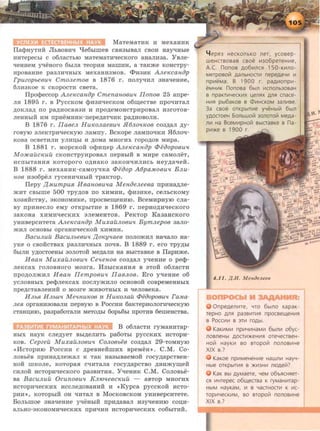 MaTeMaTHK H MexaHHK
lla<l>HYTHH JlbBOBHq l.Je6biilleB CBH3biBaJI CBOH HRyqHbie
HHTepecbi c o6JiaCTbiO MaTeMaTHqecKoro aHaJIH3a. YBJie-
qeHHeM yqeHOrO 6biJIR TeOpHH MamHH, a TaKme KOHCTpy-
HpOBRHHe pa3JIHqHbiX MeXaHH3MOB. <l>H3HK A.nex:can{)p
FpuzopbeButt CmoJLemoe B 1876 r. noJiyqHJI 3HaqeHHe,
6JIH3KOe K CKOpOCTH CBeTa.
Tipo<Peccop Anex:canop Cmenanoeutt llonoe 25 anpe-
JIH 1895 r. B PyccKOM <l>H3HqecKOM o61.1.eCTBe npoqHTaJI
AOKJIRA no paAHOCBH3H H npoAeMOHCTpHpoBaJI H3rOTOB-
JieHHbiH HM npHeMHHK-nepeAaTqHK paAHOBOJIH.
B 1876 r. llaeeJL Hux:oJLaeeutt .H6JLottx:oe C03AaJI AY-
roByro sJieKTpHqecKyro JiaMny. BcKope JiaMnoqKH H6Jioq-
KOBa OCBeTHJIH YJIHII;bl H AOMa MHOrHX ropOAOB MHpa.
B 1881 r. MopcKoft o<Pm:J;ep A.nex:canop 4>eoopoeu'l
Mo:HCailcx:uil cKoHcTpyHpoBaJI nepBbiH B MHpe caMoJieT,
HCnbiTRHHH KOTOpOrO OAHaKO 3RKOHqHJIHCb HeyAaqeft.
B 1888 r . MexaHHK·caMoyqKa 4>eoop A6pa.MoBu'l BJLu-
noe H306peJI ryceHHqHbJH TpaKTOp.
llepy ~MumpuR Heanoeu'ta MenoeJLeeea npHHRAJie-
mHT CBbrrue 500 TPYAOB no XHMHH, <l>H3HKe, ceJibCKOMY
X03HHCTBy, SKOHOMHKe, npocBeiJJ;eHHIO. BceMHPHYIO CJia-
BY npHHecJio eMy OTKpbiTHe B 1869 r. nepHOAHqecKoro
3aKoHa XHMHqecKHx sJieMeHTOB. PeKTOP Ka3aHcKoro
yHHBepcHTeTa Anex:canop MuxailJLOBU'l BymJLepoe 3aJio-
mHJI OCHOBbl opraHHqecKOH XHMHH.
BacuJLuil BacuJLbeBu'l ~ox:yttaee noJiomHJI Haqa.n:o Ha-
yKe o CBOHCTBax pa3JIHqHbiX noqB. B 1889 r. ero TPYAbi
6biJIH YAOCTOeHbl 30JIOTOH MeAaJIH Ha BbiCTaBKe B llapHme.
H ean MuxailJLOBU'l Cellenoa C03AaJI yqeHHe o pe<t>-
JieKcax roJIOBHoro M03ra. M3biCKaHHH B STOH o6JiaCTH
npOAOJimHJI Haan llempoeutt llaBJLOB. Ero y"t:J:eHHe o6
YCJIOBHbiX pe<t>JieKCRX nOCJiymHJIO OCHOBOH COBpeMeHHbiX
npeACTRBJieHHH 0 M03re mHBOTHbiX H qeJIOBeKa.
HJLM HJlbU'l Mett1iU1C08 H Hux:oJLail 4>eoop08U'l ra.Jtta-
JleR opraHH30BaJIH nepByro B PoccHH 6aKTepHoJiornqecKyro
CTaHIJ;HIO, paapa60TaJIH MeTOAbi 6opb6bl ITpOTHB 6emeHCTBR.
B o6JiaCTH ryMaHHTap-
HbiX HRYK CJieAyeT BbiAeJIHTb pa60Tbl pyCCKHX HCTOpH-
KOB. Cepzeil MuxailJLOBU'l CoJLOBbeB C03ARJI 29-TOMHYJO
«HcTopHro PoccHH c APeBHeftmHx BpeMeH,.. C.M. Co-
JIOBbeB npHHMJiemaJI K TaK Ha3biBReMOH rocyp;apCTBeH-
HOH IDKOJie, KOTOpaH cqHTaJia rOCYARPCTBO ABHmyiJJ;eH
CHJioft HCTopHqecKoro pa3BHTHH. YqeHHK C.M. CoJIOBbe-
Ba BacuJLuil Ocunoautt KJL10'teecx:uil - aBTop MHOrHx
HCTOpHqecKHX HCCJieAOBaHHH H 4Kypca pyccKoft HCTo-
PHH,., KOTOpbiH oH qHTaJI B MocKOBCKOM yHHBepcRTeTe.
BoJihmoe 3HaqeHHe yqeHblif npHAaBaJI H3yqeHHIO cou;H-
aJibHO-sKOHOMHqecKHx npJiqHH HCTOpHqeCKHX C06biTHH.
4 epe3 HecKOnbKO ner, ycoaep-
weHcraosas CBOe 111306peTeH111e,
A.C. nonoa A06111nCR 150-K111nO-
MeTposoli1 AaJlbHOCTII1 nepeAaYII1 111
np111eMa. B 1900 r. paA1110np111-
eMHII1K nonosa 6bln 111CnOJlb30aaH
a npaKTII1YeCKII1X ~eJlRX AJlR cnace-
HII1R pb16aKOB a <DII1HCKOM 3anii1Be.
3a csoe orKpb1TII1e yYeHbllil 6bl11
YAOCTOeH 6onbwoli1 3onoroli1 MeAa-
11111 Ha BceM111pHOii1 abiCTaaKe a na-
p111)Ke a 1900 r.
OnpeAe11111Te, YTO 6biJlO xapaK-
repHo AJlR pa3aii1TII1R npocaell(eH111R
B POCCII1111 B 3TII1 rOAbl.
KaK111MII1 np111YII1HaMII1 6bl11111 o6yc-
noaneHbl AOCT1!1)KeHII1R OTeYeCTBeH-
HOCi HayKII1 BO BTOpOCi n0110a111He
XIX a.?
KaKoe np111MeHeHII1e Haw11111 HayY-
Hble OTKpbiTII1R a )KII13HII1 niOAelil?
KaK Bbl AYMaere, YeM o6bRCHRer-
CR 111HTepec 06U(eCTBa K ryMaHII1Tap-
HbiM HayKaM, 111 B YaCTHOCTII1 K 111C-
TOp111YeCKII1M, BO aropoCi nOJlOBII1He
XIX a.?
 