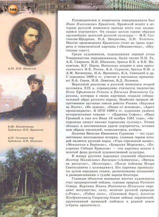 4.16. Heu38ecmna.H.
XyiJo:HCnuK H.H. KpaMcKoil
4 .17. CocnoBbtu 6op.
XyiJO:HCKUK H.H. II!Uuti(;UH.
PyKOBO~HTeJieM H TeopeTHKOM nepe~BIDKHHKOB 6biJI
HBan Hu~oJLaeBu't Kpa.Mc~ou. KpaMcKo:H: BorueJI B nc-
Topino pycCiwii mHBOITHCH rrpem~e Bcero KaK Bbi~aro­
IIJ;Hiic.a rropTpeTHCT. OH co3~aJI n;eJiyro cepHro o6pa30B
KpynHeiirnHx ~e.aTeJieM: pyccKoii KYJibTYPbi - M.E. CaJI-
TbiKOBa-:rn;e~pHHa, H.A. HeKpacoBa, JI.H. ToJicToro.
MHorne npOH3Be~eHH.H KpaMcKoro CTO.HT Ha rpaHH rropT-
peTa H TeMaTHtiecKoii KapTHHbi ( <<HeH3BeCTHa.a•>, <• Hey-
TernHoe rope»).
Cpe~H xy~omHHKOB, rro~rrncaBIIIHX rrepBbiR ycTaB
ToBapn~eCTBa nepe~Bll'f<HHKOB, 6biJIH TaKme H.H. re,
A.K. CaBpacoB, M.M. liiHIIIKHH, 6paTb.H K.E. H B.E. Ma-
KOBCKHe, B.r. IIepoB. HecKOJibKO no3~Hee K HHM rrpnco-
e~HHHJIHCb M.E. PerrHH, B.A. CypHKOB, 6paTb.H B.M. H
A.M. BacHeD;OBhl, H.A. .ffporueHKo, K.A. CaBHD;KHH H ~p.
C cepe~HHbi 1880-x I'I'. yq:aCTHe B BhlCTaBKax IIpliHHMa-
IOT B.A. CepoB, M.M. JleBHTaH, B.,n;. IloJieHOB.
BeprnHHoii peaJIH3Ma B pyccKoii mHBOIIHCH BTopoii
rroJIOBHHbi XIX B. cnpaBe~JIHBO C"t:IHTaeTc.a TBOp"t:IeCTBO
HJLbU EcjJu.MOBU'ta Penuna H BacuJLu.R. HBanoBu'ta Cy·
pU~OBa, KOTOpbie B CBOHX KapTHHaX C03~aJIH C06Hpa-
TeJibHbiR o6pa3 pyccKoro Hapo~a. HaH6oJiee rpoMKoe o6-
IIJ;eCTBeHHOe 3By-qaHHe HMeJIH pa60Tbi PerrHHa «BypJiaKH
Ha BoJire•> , <<He m~aJIH », «0TKa3 OT HCIIOBe~H•> , «ApecT
nponaraH~HcTa». B 1870- 1880-x rr. xy~omHHK yBJieKc.a
HCTopn-qecKHMH TeMaMH - «IJ;apeBHa Co<l>b.H», «MBaH
rpo3HbiH H CbiH ero MBaH 16 HO.H6p.H 1581 ro~a·>' <<3a-
nopomD;bl rrnrnyT ITHCbMO Typen;KoMy cyJITaHy». PenHH
06Jia~aJI H HeCOMHeHHbiM ~apOM IIOpTpeTHCTa, OCTaBHB
HaM o6pa3bl IIHCaTeJieH, KOMII03HTOpOB, aKTepOB.
IloJIOTHa BacHJIH.H MBaHOBH"t:Ia CypHKOBa - aTo xy~o­
mecTBeHHO BOCC03~aHHa.H HCTOpH.H, I'JiaBHbiM repoeM KOTO-
pOR HBJI.aeTc.a pyccKHR Hapo~. «YTpo cTpeJien;KoM: Ka3HR•>,
«MeHIIIHKOB B Bepe3oBe», <•Bo.apbiH.a Mopo3oBa», «Ilo-
KopeHHe CH6HpH EpMaKOM» - aTH KapTHHbi BOIIIJIH a
30JIOTOH <t>oH~ pyccKoii xy~omecTBeHHoii KYJibTyphl.
K maHpy pyccKHX Hapo~HbiX CKa3aHHii o6paTHJIC.H
Bu~mop MuxauJLOBU'l BacneLfOB (<•AJieHyrnKa», «BHT.H3b
Ha pacnyTbe», «BoraTbipH », «IIocJie no6oHIIJ;a Mrop.a
CB.HTOCJiaBH"t:Ia c IIOJIOBD;aMH»). Ero KapTHHbi npoHHKHy-
Tbl ~YXOM HapO~HbiX CKa30K, peJIHI'H03HbiMH HCKaHH.HMH
H pa3MbiiiiJieHH.HMH o cy~b6e Hapo~a-6oraTbip.a.
rJiaBHbiM 06'beKTOM BHHMaHH.H MHOI'HX xy~O'f<HHKOB
cTaJI cpe~HepyccKHH rreii3am, cypoBa.a npHpo~a PyccKoro
CeBepa. KapTHHbi H Bana H 8aH.08Utta m UUl~una nepe-
~aiOT MoryiiJ;eCTBO, CHJIY, aeJIH"t:IHe pyccKoii npHpO~bi
( «Pomb•>, «Py6Ka Jieca•>, «CocHOBbiH 6op» ). AJLe~ce10
KonopambeBu'ty CaBpacoBy 6JIHme neft3am JIHpH"t:IeCKHH,
IIpOHH3aHHbiH IIJ;eMSIIIJ;eM JII060Bbl0 K po~HOM 3eMJie
{ «rpatiH npHJieTeJIH»).
 