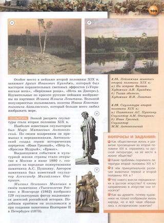 Oco6oe MecTo B neiba.me BTopo:H nonoBHHhi XIX B.
3aHHMaeT Apxun H 6ano6U'i Kyuno:m:u, KOTOpbi:H 6brn
MacTepoM nopa3HTeJihHhiX cBeTOBhiX 3<P<PeKTOB ( «YKpa-
HHCKaH HO'Ih•>, <•Bepe3oBaH po~a* , «Ho'Ib Ha ,ll;Henpe•>).
ll3yMHTeJibHhie no KpacoTe pyccKHe ne:H:3a.mH H3o6pa.me-
Hhi Ha KapTHHax Hcaa1ea H.!l.bU'ia Jle6umana. BonhiiiOH
nonynHpHOCThiO noJib30BaJIRCh nonoTHa H 6ana Koncman-
muno6u~ta Auea306C1COZO, KOTOpbi:H 6onhiiie Bcero nro6Hn
H3o6pamaTb Mope.
8noxo:H: pac~BeTa CKYJibn-
TYPhi cTana BTopaH nonoBHHa XIX B.
Ha116onee H3BecTHbiM CKYJihnTopoM
6hiJI M ap!C M ameeeeu'i Anmo1CO.!l.b-
c1Cuu. ITo CBOHM B033peHHHM OR npH-
MhiKaJI K nepe,n;BHmHHKaM. AHTOKOJib-
CKHM co3,n;an cepHro HCTOPH'IeCKHX
IIOpTpeTOB: «llBaH l'p03HbiH>>, <<fleTp I»,
«.HpocJiaB My,n;phiH*, <•EpMaK•> .
Bhr,n;aro~HMCH co6hiTHeM B KYJih-
TypHo:H .mH3HH CTpaHbi CTaJIO OTKpbi-
THe B MocKBe B HIOHe 1880 r. co3-
,n;aHHoro Ha Hapo,n;Hhre no.mepTBOBaHHH
naMHTHHKa A .C. ITymKHHy. ABTopoM
naMHTHHKa 6hiJI H3BeCTHhiH CKYJihn-
TOp A.!l.eKcanop Muxau.11.oeu'i One-
Kywun .
Muxau.11. Ocuno6U'l MUJcewun B
cBoeM naMHTHHKe <•TbiCH'IeJieTHe Poc-
CHH •> B HoBropo,n;e (1862) H3o6pa3HJI
129 CKyJihiTTypHbiX <lJMryp Bhi,ll;aiO~MX­
CH ,n;eHTeJie:H: poccMHCKoii HCTOPMR. ITo-
,n;o6HhiM npHeMOM OH ITOJib30BaJICH H
npH C03,ll;aHHM naMHTHHKa EKaTepHHe n
B fleTep6ypre (1873).
4.18. IIeu.Ja:HCHaR JICU80nUCb
emopou noJLOBUHbt XIX e.:
a) H a ocmpoee BaJLaa.M.
XyiJo:HCHUIC A.H. KyuniJ:JICu;
6) TuxaR o6umeJLb.
XyiJOJICHUIC H.H. Jieeumau
4.19. CKyJLbnmypa emopou
noJLoeunbt XIX e.:
a) llaMRmllUIG A.C. JiywKuHy.
CIGyJLbnmop A.M. OneKywuH;
6) HeaH TpoJJLbtit.
CKyJLbnmop
M.M. AnmoiCOJLbCKuu
KaK o6w.ecrseHHas:t )I(VI3Hb VI pa3-
BVITVIe npOCB€W.€HVIR BO BTOpOL7! no-
nOBVIHe XIX B. orpa3VInVICb Ha pyc-
cKoL71 nvtreparype, Ha ee MeCTe B
)l(vt3HVI o6w.ecrsa?
KaKVIe npo6neMbl no,LlHVIMana nVI-
reparypa BTOpolii nonOBVIHbl XIX B.?
B YeM npVIHU,VIn VIanbHoe pa3nVI-
YVIe )I(VIBOnVICVI nepBOL71 VI BTOpOL71
nonosvtHbl XIX a.?
Yro Hosoro BHecnVI nepe,LlBVI)I(HVI-
Kvt B pyccKOe VICKyCCTBO? K KaKOMY
HanpasneHVIIO B VICKYCCTBe OHVI OT-
HOCSlTCSl?
KaK Bbl .LlYMaere, noYeMy xy,LlO)I(-
HVIKVI He TOnbKO OT06pa)l(anVI )I(V13Hb
Hapo,Lla, HO VI ace Yaw.e o6paw.a-
nVICb K VICTOpVIYeCKVIM CIO)I(eTaM?
 