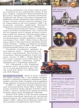 BbiClliaSI MaTeMaTHKa CTaJia Tenepb O~HHM H3 OCHOB-
HbiX npe~MeTOB BO acex yHHBepcHTeTax CTpaHbl. B HHX
6biJIH OTKpbiTbl ClleiJ,HaJibHbie <f>H3HKO-MaTeMaTH'leCKHe
<t>aKyJihTeThi. Bonhmo:H: BKJIM B pa3BHTHe MaTeMaTH'lec-
KOH <f>H3HKH BHec MuxauJL BacuJLbe8u'l OcmpozpaiJcKuil.
HaH6oJibmHx ycnexoB MaTeMaTHKH PoccHH ~o6HJIHCb B reo-
MeTpHH, r,D;e 6biJIH C~eJiaHbl OTKpbiTHSI MHpOBOrO ypoB-
HSI. CaMhiM srpKHM H3 HHX cTano co3,D;aHHe B 1826 r . He-
eBKJIH,li;OBOH reoMeTpHH npo<t>eccopoM Ka3aHcKoro
yHHBepcHTeTa HuKOJtae.M H8ano8u'le.M Jio6a'le8cKu.M.
B o6nacTH <l>H3HKH XIX BeK Ha'laJicsr c H3o6peTeHHSI
nepBOrO HCTO'lHH:Ka aJieKTpH'leCKOrO TOKa, B pe3yJibTaTe
'lero BCSI MHpOBaSI HayKa H TeXHHKa BCTYllHJIH B Ka'leCT-
BeHHO HOBhiH aTan pa3BHTHSI. B PoccHH nepBasr pa6oTa B
aToM: o6naCTH nosrBHJiach yme B 180 1 r. B 1802 r. Bacu-
JLuil BJLaiJu.Mup08Ull n emp08 pa3pa6oTaJI raJibBaHH'lec-
KYIO 6aTapeiO. Yme B 1832 r. lla8eJL Jlb808U'l illuJLJLunz
C03~aJI nepBbiH B MHpe npaKT:KqeCKH npHrO~HbiH aJieKTpH:-
'leCKHH TeJierpa<f> - npH6op ~JISI rrepe~a'lH TIHCbMeHHbiX
coo6ru;eHHH no npoBo~aM. B 1850 r. B.C. .fl1w6u H3o6pen
6yKBone'laTaiOrn;H:H: annapaT ~JISI Tenerpa<f>a.
PoccHHCKHe Hccne~oaaTeJIH TPY~HJIHCb BO
BCeX OTpaCJISIX XHMHH - TeopeTH'leCKOH, opra-
HH'leCKOH, HeopraHH'leCKOH. Koncmanmun Cu·
zu3.MY1-1-iJ08Utt KupxzofjJ pa3pa6oTaJI cnoco6 nony-
'leHHSI rJIIOK03bl. B 1840 r. repMaH IiiBaHOBH'l
recc OTKpbiJI OCHOBHOH 3aKOH TepMOXHMHH, Bbi-
pa:>KaBlliHH IIpHHU,Hll COXpaHeHHSI ::meprHH
npHMeHHTeJibHO K XHMH'leCKHM rrpou,eCCaM.
rr.r. Co6oJieBCKHH H B .B. Jli06apCKHH
IIOJIO:>KHJIH Ha'laJIO llOpOillKOBOH MeTaJIJiyp-
rHH. Y HCTOKOB opraHR'leCKOH XHMHH B Poc-
CHH CTOSIJIH H.H. 3HHHH, A.A. BocKpeceHc-
KHH, IO.<l>. <l>pHu,me.
HAYKA ~ nP0~3BOACTBO O~Ho:H: H3 srpKHX oco6eHHoc-
Te:H: nepBo:H: nonoBHHbi XIX B. CTaJIO 6hiCTpoe BHe~peHHe
HayqHbiX H TeXHRtJeCKHX HOBmecTB B npoH3BO~CTBO. Bb~a­
IOIU;HHCSI MeTaJIJiypr na8eJt IIempo8U't Anoco8 pa3pa60TaJI
'leTblpe BapHaHTa TeXHOJIOrHH ITOJiyqeHHSI 6yJiaTHOH CT8JIH.
B 1830-x rr. KpenocTHble MexaHHKH HH:>KHeTarHJib-
CKoro MeTannyprH'lecKoro 3aBo~a EfjJu.M H MupoH fJepe-
nano8bL nocTpOHJIH nepByiO nap oByiO mene3HYIO ~opory.
B 1843 r. Ha'laJIOCb CTpOHTeJibCTBO nepBo:H: ,D;ByxnyTHOH
mene3HOH ~oporH Me:>K,D;Y IleTep6yproM H MocKBOH.
XHMHKH H.H. 3HHHH H A.M. ByTnepoB co3~aBaJIH
yCTOH'lHBbie XHMH'leCKHe KpaCHTeJIH ~JISI TeKCTHJibHOH
npOMbiiDJieHHOCTH. Ha ocHoBe pa3pa6oTOK pyccKHX reo-
rpa<t>oB B 1842 r. MHHHCTepcTBO <l>HHaHCOB H3,D;aJio rrep-
BYIO aKOHOMHKO-reorpa<f>H'leCKYIO KapTy PoccHH.
2.12. ErjJu.M (a) u M upon (6)
q epenanOBbL
n apOB03 4epenaHOBbiX B03111n no-
e3Aa c PYAOiil secoM 6onee 200
nyAOB (3,2 T). Ero CKOpOCTb CO-
crasn5lna 12- 13 BepCT B YaC
(13-14 KM/Y).
KaK~~te np~~tMepbt rosopfn o TOM,
YTO CIIICTeMa o6pa30BaHIIIR B POCCIIIIII
B 1820-1850-e rr. HOC~~tna cocnos-
Hbtlit xapaKrep?
PaccKa)t(~~tTe o rnaBHbtX AOCT~~t)Ke ­
HIIIHX pyccK~~tx yYeHbtX s o6nacr111 ry-
MaH~~trapHbtx Ill eCTeCTB€HHbiX HayK.
KaK~~te npoueccbt pa3BIIITIII51 poc-
c~~tlitcKOro o6l.l.eCTsa cnoco6crsosa-
n~~t 6btCTpOMY pa3BIIITIIIIO pyCCKOVt
HayKill?
 