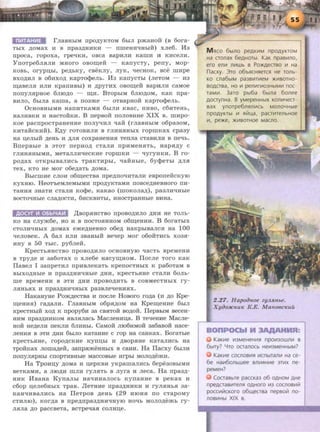 rJiaBHbiM npO,l{y-KTOM 6biJI p:>KaHOH (B 6ora-
TbiX AOMax H s npa3)J;HHKH - nmeaHqHbJH) xJie6. H3
rrpoca, ropoxa, rpeqKn, osca sapHJIH Kamn n KHCeJIH.
Yll0Tpe6JIHJIH MHOI'O OBOlll;eH - KaiiyCTy, perry, MOp-
KOBb, orypiJ,bi, pe)J;bKy, CBeKJIY, JiyK, qeCHOK, see IIIHpe
sxo,ll;HJI s o6HXOA KapTo<}>eJib. H3 KarrycTbi (JieTOM - H3
m;aseJIH HJIH KpanHBbi) H ,ll;pyrHx osom;e:H: sapHJIH caMoe
rronyJIHpHoe 6JIIOAO - m;H. BTOpbiM 6JIIO)J;OM, KaK npa-
BHJIO, 6biJia Kama, a ll03:>Ke - OTBapHOH KapTOq>eJib.
0CHOBHbiMH HaiiHTKaMH 6biJIH KBaC, IIHBO, C6HTeHb,
HaJIHBKH H HaCTOHKH. B nepso:H: IIOJIOBHHe XIX s. IIIHpo-
Koe pacrrpocTpaHeHHe rroJiyqHJI qa:H: (rJiaBHbiM o6pa30M,
KHTaHCKHH). EAY rOTOBHJIH s rJIHHHHbiX ropmKax cpa3y
Ha IJ,eJibiH ,ll;eHb H )J;JIH COXpaHeHHH TeiiJia CTaBHJIH B ne"'b.
BnepBbie s 3TOT rrepHOA cTaJIH rrpHMeHHTb, HapHAY c
rJIHHHHbiMH, MeTaJIJIHqecKHe ropmKH - qyryHKH. B ro-
po)J;ax OTKpbiBaJIHCb TpaKTHpbi, qaHHbie, 6y<}>eTbl )J;JIH
TeX, KTO He MOl' o6e,ll;aTb )J;OMa.
BbicmHe CJIOH o6m;ecTsa rrpe,ll;rroqHTaJIH esporre:H:cKyiO
KyxHIO. HeoT'beMJieMhiMH rrpoAy-KTaMH rrosce)l;HesHoro rrH-
TaHHH 3HaTH CTaJIH KO<}>e, KaKaO (IIIOKOJia,ll;), pa3JIHqHbie
BOCTOqHbie CJia,ll;OCTH, 6HCKBHTbl, HHOCTpaHHbie BHHa.
AOCYf 111 06bi4AI!1 ,lJ;sopHHCTBO IIpOBO)J;HJIO )J;HH He TOJib-
KO Ha CJiy:>K6e, HO H B IIOCTOHHHOM o6m;eHHH. B 6oraTbiX
CTOJIH"'HbiX ,ll;OMaX e:me)J;HeBHO o6e)J; HaKpbiBaJICH Ha 100
qeJioseK. A 6aJI HJIH 3BaHbiH seqep MOr o6o:H:TMCb xo3H-
HHY B 50 TbiC. py6JieH.
KpecTbHHCTBO nposo)J;HJIO ocHOBHYIO qacTb speMeHH
B Tpy)J;e H 3a6oTaX 0 XJie6e Hacym;HOM. IlocJie TOI'O KaK
IIaseJI I 3arrpeTHJI rrpHBJieKaTh KperrocTHbiX K pa6oTaM B
BbiXO)J;Hble H rrpa3,ll;HHqHbie ,ll;HH, KpeCTbHHe CTaJIM 60Jib-
me speMeHH B 3TH )J;HH IIpOBO)J;HTb B COBMeCTHbiX ry-
JIHHbHX H rrpa3)J;HHqHbiX pa3BJie"'eHHHX.
HaKaHyHe Po:m)J;ecTsa H rrocJie Hosoro ro)J;a (H AO Kpe-
m;eHHH) I'a)J;aJIH. rJiaBHbiM o6pH,ll;OM Ha Kpem;eHHe 6biJI
KpecTHbiH XOA K rrpopy611 3a CBHTOH BOAOH. IIepsbiM secea-
HHM rrpa3,ll;HMKOM asJianach Macnea:Hn;a. B TeqeHMe MacJie-
Ho:H: He,ll;eJIH rreKJIH 6JIHHbi. CaMoii JII06HMOH 3a6aao:H: Hace-
JieHHH s 3TH AHH 6biJIO KaTaHHe c rop Ha caaKax. BoraTble
KpeCTbHHe, rOpO,ll;CKHe KYlllJ,bl H ,ll;BOpHHe KaTaJIHCb Ha
Tpo:H:Kax JIOIIIa,ll;eii, 3arrpa:meHHhiX s caaH. Ha Ilacxy 6biJIH
norryJijipHbl CllOpTHBHbie MaCCOBbie Hrpbl MOJIO,ll;e:>KH.
Ha Tponu.y AOMa H u;epKBH yKpamaJIHCb 6epe30BbiMH
seTKaMM, a JIIOAH mJIH ryJIHTb s Jiyra H Jieca. Ha rrpa3A-
HHK HsaHa KyrraJibi aaqHaaJIOCb KyrraHHe s peKax H
C60p u;eJie6HbiX TpaB. JleTHHe npa3,ll;HHKH H ry.JIHHbH 3a-
KaHqHsaJIHCb Ha IleTpOB ,ll;eHb (29 HIOHH IIO CTapOMy
CTHJIIO), KOI')J;a B rrpe)J;IIpa3)J;HHqHyiO HOqb MOJIO,ll;e:>Kb ry-
JIHJia AO paccseTa, scTpeqaa conau;e.
M Hco 6b1no peAKVIM npOAYKTOM
Ha cronax 6eAHOTbl. KaK npasVIno,
ero enVI nVIWb s Po~ecrso VI Ha
n acxy. )TO 06bHCHHeTCH He TOJlb-
KO cna6b1M pa3BVITVIeM :>KVIBOTHO-
BOACTBa, HO VI penVIrVI03HbiMVI nOC-
TaMVI. 3aro pb16a 6b1na 6onee
AocrynHa. B yMepeHHbiX KOJ1V14eCT-
sax ynorpe6nHJ1VICb MOJ104H~e
npOAYKTbl 111 Hlilu,a, pacrmeJlbHOe
VI, pe:>Ke, :>Ki11BOTHOe Macno.
2 .27. Hapoihwe zyJL.R.nbe.
Xyoo:HCnu" K.E. Ma"ooc"uu
KaKVIe VI3MeHeHVIH npOV130WJ1VI a
6blry? Yro ocranocb HeVI3MeHHbiM?
KaKVIe COCJlOBVIH VICnbiTanVI Ha Ce-
6e HaVI60nbwee snVIHHVIe 3TVIX ne-
peMeH?
Cocrasbre paccKa3 o6 OAHOM AHe
npeACTaBVIT€J1H OAHOro Vl3 COCJlOBVIIil
poccVIIilCKoro o6ll.leCTsa nepso~ no-
noBVIHbl XIX s.
 