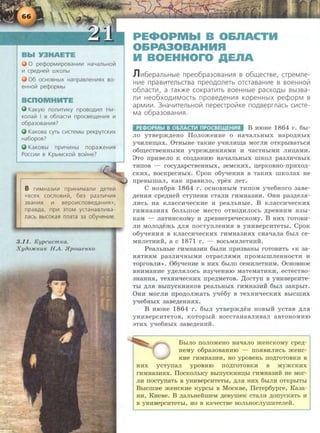0 pecpopMV1posaHV1V1 HaYanbHolil
06 OCHOBHbiX HanpaBn€HV1f'IX BO-
€HHOii1 pecpopMbl
KaKyiO nonV1TV1KY nposog111n HV1-
Konali1 I s o6nacr111 npocsell.eHV1f'l 111
o6pa3osaHV1f'l?
KaKosa cyrb CV1CT€Mbl peKpyrcKV1X
Ha6opos?
npV1YV1Hbl nopa>KeHV1f'l
Pocc111V1 s KpbiMCKolil soli!He?
8 rV1MHa3V1V1 npV1HV1ManV1 gerelil
«scex cocnos1111i1, 6e3 pa3nV1YV1f'l
3BaHV1f'! 111 sepoV1cnosegaHVIf'!»,
npasga, np111 3TOM ycraHasnV1sa-
nacb BbiCOKaf'l nnara 3a o6y4eHV1e.
3 .11. Kypcucm1ea.
Xyao.HCHUK HA. JipowenKo
PE.OPMbl B O&IIACTH
O&PA30BAHHA
H BOEHHOro AEnA
J1V16epanbHble npeo6pa3o8aHV1fl 8 o6w,ecr8e, crpeMne-
HV1e npa8V1TenbCT8a npeoAonerb orcra8aHV1e 8 80eHHoiil
o6naCTV1, a TaiOKe COKpaTV1Tb 80eHHble paCXOAbl 8bl38a-
nV1 He06XOAV1MOCTb np08eAeHV1fl KOpeHHbiX pecpOpM 8
apMV1V1. 3Ha'-lV1TenbHOVi nepecrpoVIKe noA8eprnacb CV1CTe-
Ma o6pa3o8aHV1fl.
PE<l>OPMbl B 0611ACTI!1 nPOCBEU4EHI!1st B MIOHe 1864 r. 6hi-
no yTBepm.n;eHo IIonomeHMe o Ha~aJihHhiX Hapop;HbiX
~MJIMIIJ,aX. 0THbiHe TaKHe ~HJIMIIJ,a MOrJIH OTKpbiBaThC.H
o6m;eCTBeHHhiMM y~pemp;eHM.HMM M ~aCTHbiMH JIMIJ;aMM.
9TO npMBeJIO K C03p;aHMIO Ha~aJihHhiX IIIKOJI pa3JIR'!HhiX
TMIIOB - rocy,ZJ;apCTBeHHhiX, 3eMCKMX, u;epKOBHo-npMXO,ZJ;-
CKMX, BOCKpeCHhiX. CpOK o6~eHM.H B TaKMX IIIKOJiaX He
npeBhima.rr, KaK npaBnno, Tpex .rreT.
C HO.H6p.H 1864 r. OCHOBHbiM TMIIOM y~e6Horo 3aBe-
,ZJ;eHM.H cpe,ZJ;Heli cTyneHM cTaJIM rMMHa3MH. OHM pa3,ZJ;en.a-
JIMCh Ha K.rraccM~eCKMe M peaJibHbie. B KJiaccn~ecKMX
rHMHa3HJIX 60JibillOe MeCTO OTBO,li;MJIOCb ,ZJ;peBHMM .H3bi-
KaM - .rraTMHCKOMY M ,ZJ;peBHerpe~ecKoMy. B HMX roTOBM-
JIM Mono,ZJ;emh ,ZJ;JI.H nocTynneHM.H B yHMBepcaTeTbi. CpoK
o6y~eHM.H B KJiaCCM~eCKMX rMMHa3M.HX CHa~aJia 6biJI Ce-
MMJieTHMH, a C 1871 r. - BOCbMMJieTHMH.
PeaJihHbie rHMHa3MM 6biJIM npM3BaHhi roTOBMTh <<K 3a-
H.HTM.HM pa3JIM~HbiMM OTpaCJI.HMM npOMhiiTIJieHHOCTM M
ToproBJIH>>. 06~eHMe B HMX 6hiJIO ceMMJieTHHM. OcHOBHoe
BHHMaHMe y,ZJ;eJI.HJIOCh H3y~eHMIO MaTeMaTMKM, ecTeCTB0-
3HaHM.H, TeXHM~ecKMX npe,ZJ;MeToB. ,IJ;ocTyrr B YHMBepcMTe-
Tbi ,ZJ;JI.H BbiiiYCKHMKOB peaJihHhiX rMMHa3MH 6hiJI 3aKphiT.
OHM Mornn rrpo,ZJ;onmaTh y~e6y B TeXHH~ecKnx BhicrnHx
~e6HbiX 3aBe,ZJ;eHH.HX.
B MIOHe 1864 r . 6biJI YTBepm,ZJ;eH HOBbiH ycTaB ,IJ;JI.H
YHMBepCHTeTOB, KOTOph!H BOCCTaHaBJIHBaJI aBTOHOMMIO
3THX ~e6HhiX 3aBe,ZJ;eHMH.
BhiJio nonomeHo Ha~a.rro meHCKOMY cpe.n;-
HeMy o6pa30BaHMIO - IIO.HBMJIHCb JKeHC-
KMe rMMHa3MM, HO ypoBeHb IIO,ZJ;rOTOBKM B
HHX ycTyiiaJI ypOBHIO IIO,ZJ;rOTOBKM B MYJKCKMX
rMMHa3H.HX. IlOCKOJihKY BblnyCKHMIJ;bi rMMHa3MH He MOr-
JIM IIOCTyiiaTb B YflMBepCMTeTbl, ,ZJ;JI.H HMX 6biJIM OTI<pb!Thl
Bbicmne meHCKMe KYPChi B MocKBe, IIeTep6ypre, Ka3a-
HM, KneBe. B ,ZJ;aJihHelirneM ,ZJ;eBymeK CTaJIM ,ZJ;onycKaTh H
B YflHBepCMTeThl, HO B Ka~eCTBe BOJihHOCJiyiiiaTeJieH.
 