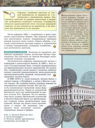 Pe<PopMa, ocBo6o~HB KpecTbHH OT JIHti-
HOH 3aBHCHMOCTH, He ypaBHHJia Hx c no-
Me~HKaMH B rpa>K~aHCKHX npaBaX. 0Ha
nepeBeJia KpeCTbHH H3 pa3pH~a KpeiiOCTHhiX B pa3pH~
TaK Ha3hiBaeMoro IIO~aTHOrO COCJIOBHH. rocy~apCTBO
~
6JiaraJIO npe~CTaBHTeJieH 9TOrO COCJIOBHH IIO,Z{yiiiHOH
O~aTblO, TO ecTb HaJIOroM He Ha ~eCTBO, a Ha 'leJIO-
eKa BHe 3aBHCHMOCTH OT ero ~OXO~OB .
Ilocne pe<PopMhi 1861 r. coxpaHHJiacb H ~ame yKpe-
IIHJiaCb KpeCTbHHCKaH 06~HHa. 0Ha IIOMOraJia KpeCTbH-
HaM BhiiiJia'IHBaTb IIO~aTH, IIO~~ep>KHBaJia IIpHMepHO
paBHhiH ~ocTaToK cBoHx "<~JieHoB. O~Ha.Ko o6~HHa, B Ko-
Topoii cy~eCTBOBaJIH KpyroBaH IIOpyKa H orpaHHtieHHH
B CB06o~e nepe~BH>KeHHH, CKOBhiBaJia X03HHCTBeH- ~
HYIO ~eHTeJihHOCTb KpeCTbHH. ...,.
<l>~HAHCOBASI nOll~T~KA HecMOTpH Ha TPY~HOCTH, poc-
CHHCKaH 9KOHOMHKa cyMena ~ocTaTO'IHO 6hlcTpo rrepe-
cTpOHTbCH. 3TO CJiytiHJIOCb BO MHOrOM 6Jiaro~apH 9KOHO-
MHqeCKOH IIOJIHTHKe rocy~apCTBa.
3KOHOMH'IeCKHe pe<l>OpMhi rrpaBHTeJibCTBO HatiaJIO C
H3MeHeHHH B ,z~;eJITeJibHOCTH 6aHROB. B 1860 r. 6hiJI oT-
KPhiT rocy~apCTBeHHhiH 6a.HK, KOTOphiH rrpe~Ha3HaqaJICH
~JIH <l>HHaHCHPOBaHHH qacTHhiX rrpe~rrpHHTHH. OH ~onmeH
6hiJI tCO~eHCTBOBaTb CHJIOH Kpe~Ta• pa3BHTHIO HaHOOJiee
Ba>KHhiX OTpaCJieH npoMhlillJieHHOCTH: MeTaJI.nyprHt{ecKOH,
MaiiiHHOCTpoHTeJibHOH, caxapHOH, TeKCTHJibHOH; IIO~­
~epmHBaTb 'laCTHhle 6aHKH. 9
B 1860-1870-e rr. CTaJIH B03HHKaTh "<~aCTHhle 6a.HKH, B
rrepByiO oqepe~h B IleTep6ypre, a aaTeM B MoeRBe H ~py­
rHx ropo~ax. Hx coa~a.HHe oKaaano orpoMHoe BJIHHHHe Ha
9KOHOMH'IecKoe paaBHTHe PoccHH. Bea HHX 6hl-
JIO 6hl HeB03M0)KHhiM CTaHOBJieHHe HOBhiX <l>opM
rrpe~pHHHMaTeJibCTBa. O~HHM H3 aaqHHaTeJie:H:
6aHROBCKOro ~eJia CTaJI paa6oraTeBmHH Ha BHH-
HhiX OTKyrrax B.A. KoKapeB. ITo ero HHHD;Ha-
THBe 6hiJIH coa~aHhi MocKOBCKHH KyrreqecKHH
H BoJimcKo-KaMCKHH 6aHRH ~JIH <l>HHa.HCHpoBa-
HHH C03~a.HHH HOBhiX IIpOMhlillJieHHhiX rrpe~­
IIpHHTHH. BcRope 9TH 6a.HKH cTaJIH KpyrrHeii-
mHMH B cTpa.He. Ha Bhi~aHHhle HMH
Kpe~HThi 6hiJIH IIOCTpOeHhi ~eCHTKH
COBpeMeHHhiX 3aBO~OB H <l>a6pHK.
3.15. a) Bo.n.:HCcH:o·Ka.M.cH:uu 6aHH:
8 CaHH:m·Ilemep6ypze,·
6) M oH.embt epeM.eH 4apcmeoeaH.u.R.
uM.nepamopa A.n.eH:caH.opa II
n poMbiWJleHHIIIKitl >K.Qallltl KpeCTb·
SlHCKOI71 pe<f>OpMbl, C03HaBaSl, YTO
AJlSl pa3Bit!Tit!Sl ¢a6p~t~YHoro Aena
HY>KHbl cao6oAHble pa6oY~t~e pyK~t~.
0AHaKO Ha MHOfltiX ¢a6p~t~KaX Ill
3aBOAaX K MOMeHTy OTMeHbl Kpe·
noCTH~t~Yecraa pa6oran111 np~t~Kpen­
neHHble pa60Yitle. KaK TOJlbKO 3Titl
IltOAIII nonyY~t~Illtl cao6oAy. HeHa·
BltiCTb K noAHeBOilbHOMy TPYAY
3acraa~t~na ~t~x ronnaM~t~ 6pocaTb
pa6ory 111 yxoA~t~Tb c 3aBOAOB. He
noMorna aepHyrb pa6oY~t~X 111 Bbl-
pocwaR B HeCKOJlbKO pa3 3apa60T·
HaSl nnara. no3TOMY a nepaoe
apeMSl nocne pe¢>opMbl MHor~t~M
npeAnp~t~SlTitiSlM npit!WJlOCb COKpa·
Tlt!Tb np01t13BOACTBO.
 