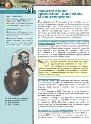 3B01110l..ll-11-1 pocclf!lilcKoro 1ll-1-
6epani-13Ma B 1850-1870-x rr.
0 cytUHOGI-1 1-1 po111-1 KOHcepsaTif!B-
Horo ABifl)KeHif!Sl 1860-1870-x rr.
B 0
V13BeGHbiX J11116epa1lbHbiX Ill KOH-
cepBaTif!BHbiX AeRrenelil nepsolil no-
flOBif!Hbt XIX B.
0CHOBHbte OC06eHHOGI-1 06l.l.leG-
BeHHOro ABifl)KeHIIISl 1830-1850-X rr.
B YeM cyrb noniiiTif!YecKolil npor-
paMMbt M .T. nop1-1C-Me111-1KOBa?
3.19. Poccuuc"ue Au6epaAbL
emopou noAoeunbL X I X e.:
a ) K.,a. K aeeAun;
6) B.H. lfu~tepun
O&IQECTBEHHOE
ABH1KEHHE: nH&EPAnbl
H KOHCEPBATOPbl
n peo6pa30BaHIIIH AneKCaHApa II Ha HeKOTOpoe speMs:l
crepn111 YeTKYIO rpaHb Me.>KAy Tpe6oBaHII'Is:IMII1 pa3nii'IYHbiX
nonii'ITIIIYeCKIIIX Cllln. 06~eCTBeHHas:l aTMOCcpepa 6blna
TaKOBa, YTO nOYTIII BCe o6~eCTBeHHble Clllnbl BbiCTynanlll
3a orMeHy KpenocrHoro npasa , CMHrYeHII'Ie noniii -
TIIIYecKoro pe)f(I!'1Ma. Ho Ka)f(Aas:! 1113 3TIIIX Cllln )f(Aana OT
BnaCTIII TaKIIIX AeiiiCTBII'Iill, KOTOpble COOTBeTCTBOBanlll 6bl
ee C06CTBeHHbiM npeACTaBneHII'Is:IM 0 pecpopMaX.
OC06EHHOCTII1 POC011itCKOfO Jn16EPAnii'I3MA 1850-x -
HA4AnA 1860-x rr. HaqaJio u.apcTBOB8.HJUI AneKca.H,!U)a II
SIBHJIOCb nepHOAOM AaJibHeH:mero pa3BHTHSI poccHHCKoro
JIH6epaJIH3Ma. BhiJIH npeAITPHHSIThi nonhiTKH coaAaHHSI
nporpaMMHhiX AOKyMeHTOB. B cepeAHHe 1850-x rr.
K.l{. Kaee.n,un H BH. lfu'lepun ony6JIHKOB8JIH •IlHCbMO K
H3AaTeJIIO•, CTaBmee nepBbiM neqaTHbiM nporpaMMHbiM
AOKyMeHTOM pyCCKOrO JIH6epa.JIH3Ma.
CpeAH OCHOBHbiX ITOJIOateHHH 3TOH npo-
rpaMMbl 6biJIH 3aSIBJieHhi cBo6oAa coaec-
TH, CB060Aa OT KpenOCTHOrO COCTOSIHHSI,
CB060Aa BbipaateHHSI o6~eCTBeHHOrO MHeHHSI, CB060Aa
KHHroneqaTaHHSI, CB060Aa npeiTOAaBaHHSI, ny6JIHq-
HOCTb BCeX npaBHTeJibCTBeHHbiX AeHCTBHH, ny6JIHq-
HOCTb H rJiaCHOCTb CyAa.
TBEPCKO&it AAPEC 1862 r. TaepcKoe ABOpSIHCTBO HanpaaH-
JIO AneKCa.H,!U)Y II a,rq>ee, B KOTOpoM OTKa3biB8JIOCb OT COC-
JIOBHbiX npHBWiei'Hii H TJ}e6QB8JIO C03biBa •Co6p8.HHSI Bbi-
6opHbiX ace:H 3eMJIH pyccKo:H • AJISI npoAOJiateHHSI
peQ>opM.
K.,D;. KaaeJIHH H B.H. qHqepHH, a TaKme JIH6epaJib-
Hhle qHHOBHHKH H npaaHTeJibCTBO OTPHIJ.aTeJihHO aoc-
npHHSIJIH TBepCKOH aApec.
Pa3JiaA a JIH6epaJihHOe ABHateHHe BHeCJIO TaKme
BOCCT8.HHe B IlOJibme B 1863-1864 rr. l:iaCTb JIH6epaJIOB,
a qacTHOCTH M .H. KaTKOB, nOAAepmaJIH AeiicTBHSI
npaBHTeJibCTBa ITO llOAaBJieHHIO 3TOrO BOCCTaHHSI, 3aHSIB
KpaHHe HaiJ.HOH8JIHCT~eCKHe ll03HIJ.HH.
3EMC OE ABII'I>KEHII'IE KOHL.IA 1870-x rr. Hoabi:K noA'heM
JIH6ep8JibHOrO ABHateHHSI npHmeJICSI Ha KOHeiJ. 1870-x -
HaqaJIO 1880-x rr. 3eMCTBa aKTHBHO llOAaBaJIH JIH6e-
paJibHble aApeca C Tpe6oaaHHSIMH pacmHpeHHSI CBOHX
 