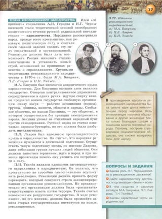 TEOPIIISI PEB01110UIIIOHHOrO HAPOAHIII~ECTBA M,n;eH <•o6-
~HHHoro•> COII,HaJIH3Ma A.M. repii,eHa H H.r. l:JepHbi-
UieBCKOro CTanH TeopeTH"t!eCKOH OCHOBOH CBOeo6pa3HOrO
nonHTH"t!eCKOI'O Te"t!eHHH pyCCKOH pa,AHK3RbHOH HHTennH-
reHIJ;HH - Hap O,ZJ;HJPJeCTB a. H apo,ZJ;HHKH paccMaTpHBaJIH
Hapo,n;, npem,n;e acero KpecThHHCTBO, KaK pe-
anhHYIO nORHTH"t!eCKyiO CHRY H C"t!HT3RH
CBOeH rnaBHOH 33JJ;3"t!eH C,ZJ;enaTb 3TY CH-
ny C03HaTeRbHOH H opraHH30B3HHOiL
PeaoniOIJ;HH ,n;onmHa 6hrna ,n;aTb B03-
MOmHOCTh POCCHH MHHOB8Tb CT3J];HIO
KanHT3RH3Ma H ycTaHOBHTb HOBblH
CTpOH, OCHOBaHHhiH Ha npHHIJ;Hnax pa-
aeHCTBa H cnpaaeJJ;nHaocTR. KpynHhiMH
TeopeTHK3MH peBORIOII,HOHHOI'O HapO,AHH-
"t!eCTB8 a 1870-e rr. 6hrnH M A. Ba~eynun,
II.JI. Jiaepoe H II.H. T~ea'leB.
M .A . BaKyHHH 6brn HJ];eonoroM anapx:H:qeCKOro Kphrna
HapOJ];HH"t!eCTBa. ,ll;nH BaKyHHHa BblCUIHM 3ROM HBRHROCb
rocyJJ;apcTao. 0TaepraH u;eHTpanH30BaHHOe ynpaaneHHe,
COCpeJ];OTO"t!eHHOe B OJ];HHX pyKaX, HJJ;y~ee CBepxy BHH3,
OH npe,ZJ;nara.n: B3aMeH rocy,n;apcTaa cao60JJ;HYIO opraHH3a-
IJ;HIO CHH3Y BBepx - pa60"t!He 8CCOIJ;H3II,HH (COI03bl),
rpynnhr, o6~HHhi, aonocTH, o6nacTH H Hapo,n;hr. Cao6o,n;-
Hoe o6r.u;ecTao, no MhiCnH BaKyHHHa, - 3TO o6r.u;ecTao, a
KOTOpOM OCyr.u;eCTBHRCSI 6hl n p HHIJ,Hll C8MOynpaaneHHSI
Hapo,n;a. BaKyHHH ynoaan na CTHXHHHhiH Hapo,ZJ;HhiH 6yHT
npOTHB caMOJJ;epmaBHSI . PyccKHH napoJJ; on C"t!lua.n: H3Ha-
"tianbHO HapoJJ;oM-6yHTapeM, HO ero ,n;onmHa 6hrna pa36y-
JJ;HTh HHTeJinHI'eHIJ,HSI.
ll.n. naapOB 6hln HJJ;eOROI'OM nponaraHJ);HCTCKOI'O
Kphrna a HapoJJ;HH"t!eCTBe. On C"t!HTan, "'ITO HapOJJ;HaSI pe-
aoniOII,HSI HymJJ;aeTCSI a ,n;nHTenhHOH noJ);rOTOBKe. Ocy~e­
CTBHTh TaKyiO llOJ];I'OTOBKY MOrna, no MHeHHIO naapoaa,
JJ;ame He6onhUiaSI rpynna nyqUinx JIIOJJ;e.H: o6r.u;ecTaa. 0HH
J];OR)KHbi 33ll3CTHCb TepneHHeM, HJ];TH B HapOJ]; H llpH no-
MO~H nponaraHJ];bl llOMO"t!b eMy YSICHHTb ero IIOTpe6HOC-
TH H CHny.
ll.H. TKa"t!eB SIBRSIRCSI HJ);eOnOr OM 33I'OBOp~H"t!eCKO­
ro HanpaaneHHSI a HapoJJ;H H"t!eCTBe. OH nonaran, "'ITO
KpeCTbSIHCTBO He CnOC06HO C8MOCTOSITeRhHO OCy~eCT­
BHTb peaoniOu;HIO. PeaoniOII,HSI JJ;onmna npHHHTh cpopMy
nepeaopoTa, KOTOpbiH COBepUIHT CTpOrO 33KOHCIIHpHpo-
B8HH8SI opraHH33IJ;HSI peaoniOu;HoHepoa. Ho npe,n;aapH-
TenhHO aTa opraHH3aii,IUI JJ;OnJKHa 6brna «pacUiaTaTb•>
cy~ecTayiOr.u;yiO anacTh rryTeM Teppopa. TKa"llea C"'IHTan
neao3MOmHhiM paapyUieHHe rocyJJ;apcTaa. B xoJJ;e peao-
niOu;HH, no ero MHeHHIO, JJ;OnmHa 6brna npOH30HTH aa-
MeHa CTRpblX I'OCyJJ;apCTBeHHbiX HHCTHTYTOB HR HOBbie,
peaoniOD;HOHHhre.
3.22. H oeoJLozu
pe60JLI04UOH ll020
~tapooH.u'leemea:
a) MA. B aKyH.uH;
6) II.JI. Jlaopoe;
o) II.H. T Ka'liiO
B npo~3BeAeH~~x ~Aeonoroa pe-
sonto~~OHHoro HapOAHW-IeCTBa 6bl-
na c~nbHa ~Ae~ AOnra ~Hrenn~ ­
reH~~~ nepeA HapOAOM. BeAb
~Hrenn~reH~~~ nonyY~na o6pa3o-
saH~e ~ Apyr~e >K~3HeHHbte 6na -
ra ronbKO 6naroAap~ rpyAaM ~
n~weH~~M MHor~x noKOneH~i1 Ha-
poAa. no3roMy, nocrpo~s cnpa-
BeAn~soe co~~an~cT~YecKoe o6-
ll(easo, OHa CMO>KeT B03BpaT~Tb
CBOi1 A011r HapOAY-
BOnPOCbiM HMR:
KaKosa ponb H.r. LJepHbtweacKo-
ro B peBOJliO~~OHHOM AB~>KeH~~?
,IJ.ai1re xapaKrep~CT~KY Ae~renb­
HOCT~ opraH~3a~~~ «3eMJ1fl ~ BOll~».
B YeM CXOACTBO ~ pa3n~Y~e
B3rfl~AOB M.A. 6aKyH~Ha, n .n . naa-
poaa, n ..H. TKaYeaa?
KaKOBbl xapaKrepHbte YepTbl Ha-
POAH~Yeasa?
 