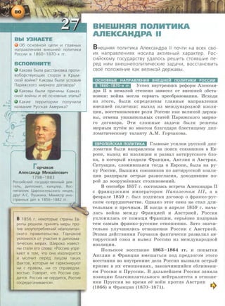 06 OCHOBHO~ ~en~ ~ rnaBH~X
Hanpasne H~Hx BHewHe~ non~T~K~
Pocc~~ s 1860- 1870-x rr.
KaKosa 6bJJ1a pacaaHOBKa npor~­
so6opasyJOLu,~x CTOpOH B KpblM-
CKO~ so~He? KaKOBbJ 6bJJ1~ ycnos~H
nap~>t<CKOrO M~pHOrO AOrOBOpa?
KaKOBbJ 6bJJ1~ np~4~Hbl KasKa3-
CKO~ BO~Hbl ~ ee OCHOBHbJe 3Tanbi?
repp~rop~~ n onyY~n~
Ha3BaH~e PyccKaH AMep~Ka?
Op~aKOB
AileKcaHAP MHxa&ilnosH~
1798-1883
Pocc~~tikKV!iil rocyAapcreeHHbJiil Aefl-
renb, A~~tnnoMaT, KaHunep. Boc-
n~~tTaHHV!K l.J,apCKOCeJ1bCKOrO J1111UeR,
l Apyr A c. nywK~~tHa. MV!HIItCTp V!HO-
IX AeJ1 B 1856- 1882 rr.
B 1856 r. HeKoropble apaHbJ Es-
ponbJ pew~n111 npVIHHTb Mepbi npo-
ms 3noynorpe6neHV1~ HeanonVITaH-
cKoro npaBV1TeJ1bCTBa. rop4aKOB
yKnOHV1J1CH or yYaCTVIH s AV1nnoMa-
TV14ecKV1X Mepax. W111poKo V13BeCT-
HbJ aan111 era cnosa: «PoccVIJO ynpe-
KaJOT B TOM, 4TO OHa ~30!1V1pyeTCH
VI MOJ14V1T nepeA J1V1~0M TaKVIX
1
cpaKTOB, KOTOpble He rapMOHVIPYJOT
HVI c npasoM, HVI co cnpaseAn~­
BOCTbJO. rosopHT, 4TO POCCVIH cep-
AVITCR. POCCVIH He cepAVITCH, POCCVIH
COCpeAOTa4VISaeTCH».
BHEWHAA nonHTHKA
AnEKCAHAPA II
B HeWH$1$1 nomm.1Ka AneKcaHApa II noYTIII Ha scex cso-
IIIX HanpaBJ1eHIII$1X HOCIIIJla aKTIIIBHbllil xapaKTep. Poc-
CIIIIilCKOMY rocyAapcTBy yAanocb pewiiiTb CT0$1BWI!Ie ne-
peA HIIIM BHeWHenOiliiiTIIIYeCKIIIe 3a,[J,a'-llll, BOCCTaHOBIIITb
csoe nono>KeHIIIe KaK sen111Kolil gep>KaBbl.
OCHOBH~E HAnPABnEH~R BHEWHE~ non~T~K~ POCC~~
B 1860- 1870-x rr. Ycrrex BifYTpeHHHX pecpopM An:eKcaH-
.n;pa II B HeMaJIOH CTerreHH 3aBHCeJI OT BHeiiiHeH o6CTa-
HOBKH: BORHa MOrJia copBaTh rrpeo6pa3oBaHHH. Mcxo.n;H
H3 3Toro, 6hiJIH orrpe.n;eJieHhi rJiaBHhie HarrpaBJieHHH
BHeiiiHeH IIOJIHTHKH: BhiXO,ll; H3 MeJK,n;yHapO,ll;HOH H30JIH-
D;HH, BoccTaHOBJieHne pOJIH Poccnn KaK BeJIHKo:H: .n;epJKa-
Bhi, OTMeHa yHH3HTeJihHhiX cTaTeif IIapnJKCKoro MHpHo-
ro .n;oroBopa. 8TM CJIOJKHhie 3a,n;a-qn 6hiJIM pemeHhi
MMpHhiM rryTeM BO MHOrOM 6Jiaro,n;apH 6JieCTH:ru;eMy ,ll;MII-
JIOMaTH"t!eCKOMy TaJiaHTY A.M. ropqaKOBa.
EBPOnE~CKAR non~T~KA rJiaBHhie YCMJIM.H pyCCKOH .n;nrr-
JIOMaTHM 6biJIM HarrpaBJieHhi Ha IIOMCK COI03HMKOB B EB-
porre, BhiXO,ll; M3 M30JIHD;MH H pa3BaJI aHTMpyCCKOrO 6JIO-
Ka, B KOTOphrif Bxo,n;MJIM <f>paHn;H.H, AHrJIHH M ABCTPH.H.
CMTyan;HH, CJIOJKMBIIIaHCH Tor.n;a B EBporre, 6hiJia Ha py-
KY PoccMM. BhiBIIIMX coro3HMKOB no aHTnpyccKoif KOaJI:a-
U:MM pa3,ll;MpaJIM OCTpbie pa3HOrJiaCMH, ,ll;OXO,ll;MBIIIHe IIO-
poif ,ll;O BOOpyJKeHHhiX CTOJIKHOBeHHH.
B ceHT.H6pe 1857 r. cocToHJiach BCTpe-qa An:eKcaH,n;pa IT
c cppaHn;y3CKMM MMrrepaTopoM HanoJLeOI-WM III, a B
cpeBpaJie 1859 r. 6hiJI rro.n;m-IcaH .n;oroBop o cppaHKO-pyc-
CKOM coTpy,n;HMqecTBe. O.n;HaKo 3TOT coro3 He cTaJI ,n;JIM-
TeJihHhiM M rrpO"t!HhiM. M Kor.n;a B arrpeJie 1859 r. Ha"tJa-
JiaCh BOifHa MeJK.n;y <f>paHn;Meif M ABcTp:aeH: , PoccMH
YKJIOHMJiaCh OT IIOMO:ru;M <f>paHD;HM, cephe3HO IIO,ll;OpBaB
TeM CaMhiM cppaHKO-pyCCKHe OTHOIIIeHMH. 3aTO 3Ha"tJM-
TeJihHO yJiyqrnMJIHCh OTHomeHMH Pocc:aM c ABcTpMeii.
8TMMM ,n;eRCTBMHMM rop"t!aKOB cpaKTH"t!eCKM pa3BaJIMJI aH-
TMpyCCKMR COI03 M BhiBeJI PoCCMIO H 3 MeJK,n;yHapO,ll;HOR
M30JIHD;HM.
liOJihCKOe BOCCTaHHe 1863-1864 rr. M IIOIIhiTKM
AHrJIMM H <f>paHD;HM BMemaThCH rro.n; rrpe.n;JioroM 3Toro
BOCCTaHMH BO BHyTpeHHHe ,n;eJia POCCMM Bhl3BaJIH OCTphiH
KpH3 MC B MX OTHOIIIeHHHX, 3aKQHqMBIIIHRCH C6JIMJKeHH-
eM PoccMH M IIpyccHM. B .n;aJihHeifmeM PoccMH 3aHHJia
II03HD;MIO 6JiaroJKeJiaTeJihHOrO HeifTpaJIMTeTa B OTHOIIIe-
HMH IIpyccMM BO BpeMH ee BOHR rrpOTHB ABCTpMH ..-...
(1866) H <f>paHD;HH (1870- 1871). ..,.
 