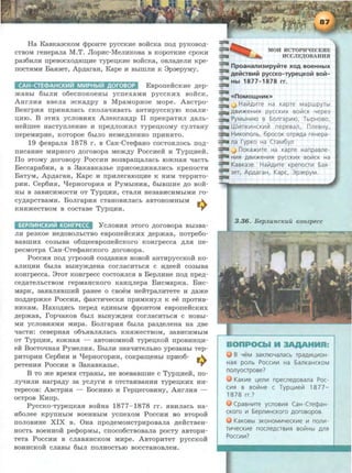 Ha Ka.BKa3CKOM <l>POHTe pyccKHe BoiicKa no,n; pyKoBo,n;-
CTBOM reaepa.Jia M.T. JlopHc-MeJIHKOBa B KOpOTKHe cpoKH
pa36HJIH npeBOCXO,li;.H~He TypeiJ;KHe BOHCKa, OBJI~eJIH Kpe-
llOCT.HMH Ba.a3eT, Ap,n;araH, Kape H BbllliJIH K 3p3ePYMY·
CAH-CTECl>AHCKL-11ii ML-1PHbllil AOrDBOP EBponeiicKHe ,n;ep-
maBbl 6hlJIH o6ecnoKoeabl ycnexaMH pyccKHX BORCK.
AarJIH.a BBeJia acKa,n;py B MpaMopaoe Mope. ABcTpo-
BearpH.a npHH.HJiacb CKOJia<JHBaTb aHTHpyccKyiO KOa.JIH-
D;HIO. B aTHX ycJIOBH.HX AJieKcaa,n;p II npeKpaTHJI ,ll;a.Jib-
aeiimee aacTynJieHHe H npe,n;JIO>KHJI Typeu,KOMY cyJITaHy
nepeMHpHe, KOTOpoe 6biJIO HeMe,n;JieHHO npHH.HTO.
19 Q:>eBpa.JI.H 1878 1'. B Ca.H-CTeQ:>aao COCTO.HJIOCb no,n;-
llHCaHHe MHpaoro ,n;oroBopa Mem,n;y PoccHeii H Typn;Heii.
flo aToMy ,n;oroBopy PoccHH B03Bpa~a.Jiacb romaa.a qacTb
Beccapa6HH, a B 3aKa.BKa3be npHcoe,n;HH.HJIHCb KpenocTH
BaTyM, App;ara.H, Kapc H npHJierarom;He K HHM TeppHTo-
pHH. Cep6H.a, 'tlepaoropH.a H PyMbiHH.H, 6biBmHe ,n;o Boii-
Hbi B 3a.BHCHMOCTH OT Typn;HH, cTaJIH He3aBHCHMbiMH ro-
cyp;apcTBaMH. BoJirapH.a cTaHOBHJiacb aBTOHOMHbiM w-,.
Ka.amecTBOM B cocTa.Be Typn;HH. ...,.
6EP11L-1HCKL-1Iil KOHfPECC 'YCJIOBH.H 3TOI'O ,li;OI'OBOpa Bbi3Ba-
JIH pe3KOe He,li;OBOJibCTBO eBponeHCKHX p;epmaB, ll0Tpe6o-
BaBlliHX C03b1Ba o6m;eeBponeiicKoro KOHrpecca ,n;JI.a ne-
pecMoTpa Caa-CTeQ:>a.HcKoro ,n;oroBopa.
PoccH.a nop; yrpo3oii C03,ll;a.HH.H HOBOH a.HTHpyccKoii Ko-
a.JIHD;HH 6biJia BbiHY>K,ll;eHa COI'JiaCHTbC.H C H,n;eeii: C03b1Ba
KOHrpecca. 3TOT KOHI'pecc COCTO.HJIC.H B BepJIHHe ITO,ll; npep;-
ce,n;aTeJibCTBOM repMaHcKoro Ka.HD;Jiepa BHcMapKa. BHc-
MapK, 3a.HBJI.HBillHH paaee 0 CBOeM HeHTpa.JIHTeTe H .zr;ame
no,n;.zr;epmKe PoCCHH, Q:>aKTHqecKH npHMKHYJI K ee npoTHB-
HHKaM. Haxo,n;.acb nepe.zr; e,n;HHbiM Q:>poHTOM eBponeiicKHX
,n;ep>Ka.B, ropqaKOB 6biJI BblffY>K,ll;eH COI'JiaCHTbC.H C HOBbi-
MH yCJIOBHHMH MHpa. BoJirapH.a 6biJia pa3,n;eJieaa aa ,n;Be
<JaCTH: CeBepaa.a 06'b.HBJI.HJiaCb KH.H>KeCTBOM, 3aBHCHMbiM
OT Typn;HH, IO>KHa.H - a.BTOHOMHOH Typen;KOH npOBHHD;H-
eii BocToqaa.a PyMeJIH.H. BbiJIH 3aaqHTeJibHO ype3a.Hbl Tep-
pHTOpHH Cep6HH H 'tlepaoropHH, coKpam;eabi npHo6- w-,.
peTeHH.H PoccHH B 3aKa.BKa3be. ...,.
B TO me BpeM.a cTpaHbl, ae BOeBa.BmHe c Typu,Heii, no-
JIY'IHJIH aarpa,n;y 3a ycJiyrH B OTCTaHBaHHH TYPeD;KHX HH-
TepecoB: ABcTpH.H - BoCHHIO H repn;erOBHHy, AarJIH.H -
ocTpoB KHnp.
PyccKo-Typen;Ka.a Boiiaa 1877- 1878 rr. .HBHJiaCb aa-
H6oJiee KpynHbiM BoeHHbiM ycnexoM PoccHH BO BTopoii
noJIOBHHe XIX B. Oaa npop;eMOHCTPHPOBaJia ,n;eiicTBea-
HOCTb BOeHHOH peQ:>opMb11 CllOC06CTBOBaJia pOCTy aBTOpH-
TeTa PoccHH B cJiaB.HHCKOM MHpe. ABTOPHTeT pyccKoii
BOHHCKOH CJiaBbl 6b1JI llOJIHOCTbiO BOCCTaHOBJieH.
MOH HCTOPIRECKHE
HCCJIE.D;OBAHHSI
:::::11 npoaH811H3HpyiitTe XOA BOeHHbiX
:::a AeMCTBHM pyccKo-rype4KOM BOM-
:::a
:::a Hbl 1877- 1878 rr.
:::a
:::a «noMOU4HHK))
:::a ..J Hai1Ali1Te Ha Kapre MapwpyTbl
:::a ABt.1:>K€Ht.1R pyccKt.1X soi1cK Yepe3
:::a PyMbiHt.-110 a 6onrapt.110, TblpHoso,
:::a Wt.1nKt.1HCKll1i1 nepesan, nnesHy,
~ Hli1KOnonb, 6pocoK OTPRAa reHepa-
:::=- na rypKo Ha CraM6yn
:=:=. J noKa:>Kt.1Te Ha KapTe Hanpasne-
:;::;a Ht.1R ABli1:>KeHt.1R pyccKt.1X soi1cK Ha
:==a KasKa3e. Hai1At.1Te KpenoCTt.-1 6aR-
:::::::::a 3eT, Ap,D.araH, Kapc, 3p3epyM.
==-
3.36. BepJLunc"uil "onzpecc
B YeM 3aKniOYanacb rpa,o.li1L(t.10H-
HaR po!lb Pocc~t.-1 Ha 6anKaHCKOM
nonyoapose?
KaKt.1e L(eflt.-1 npeCfle,o.osana Poc-
Ct.1R B BOi1He C Typl(t.1ei1 1877-
1878 rr.?
CpasH~Te ycnoBt.1R CaH-Cre¢aH-
cKoro t.-1 6epnt.1HCKoro ,D.orosopos.
KaKOBbl 3KOHOM~YeCKll1e t.-1 nont.1-
Tt.1YecKt.1e noCfle,D.CTBt.1R BOi1Hbl AflR
POCCt.-1!11?
 