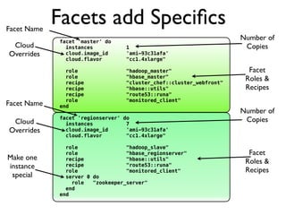 Facet Name
             Facets add Speciﬁcs
             facet 'master' do
                                                                      Number of
 Cloud         instances           1                                   Copies
Overrides      cloud.image_id      'ami-93c31afa'
               cloud.flavor        "cc1.4xlarge"

               role                "hadoop_master"                      Facet
               role                "hbase_master"                      Roles &
               recipe              "cluster_chef::cluster_webfront"
               recipe              "hbase::utils"                      Recipes
               recipe              "route53::runa"
               role                "monitored_client"
Facet Name   end
                                                                      Number of
 Cloud
             facet 'regionserver' do
               instances           7
                                                                       Copies
Overrides      cloud.image_id      'ami-93c31afa'
               cloud.flavor        "cc1.4xlarge"

               role                "hadoop_slave"
               role                "hbase_regionserver"                 Facet
Make one       recipe              "hbase::utils"
                                                                       Roles &
instance       recipe              "route53::runa"
               role                "monitored_client"                  Recipes
 special       server 0 do
                 role   "zookeeper_server"
               end
             end
 