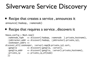 Silverware Service Discovery
• Recipe that creates a service , announces it
announce(:hadoop, :namenode)


• Recipe that requires a service , discovers it
hbase_config = Mash.new({
  :namenode_fqdn   => discover(:hadoop, :namenode ).private_hostname),
  :jobtracker_addr => discover(:hadoop, :jobtracker).private_ip),
  :zookeeper_addrs =>
discover_all(:zookeeper, :server).map(&:private_ip).sort,
  :ganglia         => discover(:ganglia, :server),
  :ganglia_addr    => discover(:ganglia, :server).private_hostname),
  :private_ip      => private_ip_of(node)
  })
 