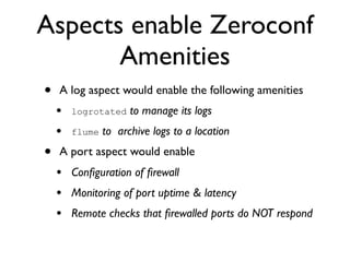 Aspects enable Zeroconf
       Amenities
•   A log aspect would enable the following amenities
    •   logrotated    to manage its logs
    •   flume   to archive logs to a location
•   A port aspect would enable
    • Conﬁguration of ﬁrewall
    • Monitoring of port uptime & latency
    • Remote checks that ﬁrewalled ports do NOT respond
 