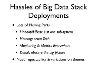 Hassles of Big Data Stack
      Deployments
• Lots of Moving Parts
 •   Hadoop/HBase just one sub-system
 •   Heterogeneous Tech
 •   Monitoring & Metrics Everywhere
 •   Details obscure the big picture
• Need repeatability & variations on themes
 
