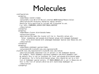 <configuration>
                    Molecules
  <property>
    <name>hbase.rootdir</name>
    <value>hdfs://ip-10-17-57-58.ec2.internal:8020/hadoop/hbase</value>
    <description>The directory shared by region servers.
    Should be fully-qualified to include the filesystem to use.
    E.g: hdfs://NAMENODE_SERVER:PORT/HBASE_ROOTDIR
    </description>
  </property>
  <property>
    <name>hbase.cluster.distributed</name>
    <value>true</value>
    <description>The mode the cluster will be in. Possible values are
      false: standalone and pseudo-distributed setups with managed Zookeeper
      true: fully-distributed with unmanaged Zookeeper Quorum (see hbase-env.sh)
    </description>
  </property>
  <property>
    <name>hbase.zookeeper.quorum</name>
    <value>master0-cluster0.runa.com,regionserver0-
cluster0.runa.com,regionserver1-cluster0.runa.com</value>
    <description>Comma separated list of servers in the ZooKeeper Quorum.
    For example, "host1.mydomain.com,host2.mydomain.com,host3.mydomain.com".
    By default this is set to localhost for local and pseudo-distributed modes
    of operation. For a fully-distributed setup, this should be set to a full
    list of ZooKeeper quorum servers. If HBASE_MANAGES_ZK is set in hbase-env.sh
    this is the list of servers which we will start/stop ZooKeeper on.
    </description>
  </property>
 