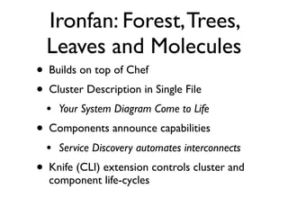 Ironfan: Forest, Trees,
  Leaves and Molecules
• Builds on top of Chef
• Cluster Description in Single File
  •   Your System Diagram Come to Life
• Components announce capabilities
  •   Service Discovery automates interconnects
• Knife (CLI) extension controls cluster and
  component life-cycles
 