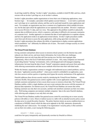 its privilege model by offering “invoker’s rights” procedures, available in both PL/SQL and Java, which 
execute with an invoker’s privilege set, on an invoker’s schema. 
Invoker’s rights procedures enable organizations to lower their cost of deploying applications, since 
business logic — for example, a procedure which updates account balances — is not tied to a particular 
user’s privilege set or a particular schema, and thus can be used (and reused) by many applications and 
users. For example, an organization may have a common set of applications which multiple divisions 
use, but the data upon which the applications act are separated from one another. Division 1 employees 
never access Division 2’s data, and vice versa. One approach to this problem would be to physically 
separate data on different servers, which is expensive, and makes it difficult to do necessary summaries 
at a corporate level. Another approach is to maintain the data of each application in a separate schema, 
and have the application reside in an application-owned schema. Invoker’s rights procedures enable 
users from each division to access the same application, while acting upon their own data only. 
Invoker’s rights procedures thus enhance the ability of organizations to deploy common applications 
which nonetheless “act” differently for different sets of users. The result is stronger security at a lower 
cost of deployment. 
The Virtual Private Database 
Giving customers and partners direct access to mission-critical systems over the Internet may yield 
reduced cost, better service, and more timely information, but it also offers new challenges. 
Organizations must not only keep data safe from prying eyes, but they must segregate data 
appropriately, often to the level of individual customers or users. Also, many companies are interested 
in providing Internet “hosting” environments, with a well-designed and well-managed computing 
infrastructure, but must keep the data of each “hosted” corporation separate and secure from each other, 
while allowing customizations and data access methods which best meet their individual needs. 
Within the Intranet, organizations continue to struggle with traditional access control problems, such as 
the classic “application security problem”: when access control is embedded in an application, users 
who have access to ad-hoc queries or reporting tools bypass the security mechanisms of the application. 
Oracle8i addresses these diverse security needs by introducing the Virtual Private Database ¾ server-enforced, 
Database Security in Oracle8i, An Oracle Technical White Paper 
November 1999 
9 
flexible, fine-grained access control, together with a secure application context, enabling 
multiple customers and partners to have secure direct access to mission-critical data. The Virtual Private 
Database enables, within a single database, per-user or per-customer data access with the assurance of 
physical data separation. For Internet access, the Virtual Private Database can ensure that online 
banking customers see only their own accounts, and that web storefront customers see their own orders 
only. Web hosting companies can maintain multiple companies’ data in the same Oracle8i database, 
while allowing each company to see only their own data. 
The Virtual Private Database enables fine-grained access control by associating one or more security 
policies with tables or views. Direct or indirect access to a table with an attached security policy causes 
the data server to consult the policy function. The policy function returns an access condition known as 
a predicate (a WHERE clause) which the data server appends to the SQL statements, dynamically 
modifying the user’s data access. For example, if an organization’s security policy is that customers 
can see their own orders, a user issuing the following query: 
SELECT * FROM orders; 
could have her query transparently and dynamically rewritten by Oracle8i as follows: 
 