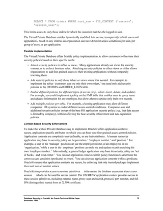 Database Security in Oracle8i, An Oracle Technical White Paper 
November 1999 
10 
SELECT * FROM orders WHERE cust_num = SYS_CONTEXT (‘userenv’, 
‘session_user’); 
This limits access to only those orders for which the customer matches the logged-in user. 
The Virtual Private Database enables dynamically modified data access, transparently to both users and 
applications, based on any criteria; an organization can have different access conditions per user, per 
group of users, or per application. 
Flexible Implementation 
The Virtual Private Database offers flexible policy implementation, to allow customers to fine-tune their 
security policies based on their specific needs: 
·  Attach security policies to tables or views. Many applications already use views for security 
reasons, or to enforce business rules. Attaching security policies to either views or tables allows 
organizations to add fine-grained access to their existing applications without completely 
rewriting them. 
·  Add security policies to only those tables or views where it is needed. For example, to 
implement the policy ‘customers can see only their own orders,’ one need only add security 
policies to the ORDERS and ORDER_LINES table. 
·  Enable different policies for different types of access, (e.g., select, insert, delete, and update). 
For example, you could implement a policy on the EMP table that enables users to query name 
and address information for any employee, but allows them to update only their own records. 
·  Add multiple policies per table. For example, a hosting application may allow different 
companies’ HR systems to enable different access control conditions. Companies can add 
additional security policies on top of the base HR application security policy (e.g., that data access 
is limited by company), without affecting the base security enforcement and data separation 
policies. 
Context-Based Security Enforcement 
To make the Virtual Private Database easy to implement, Oracle8i offers application contexts: 
secure, application-specific attributes on which you can base your fine-grained access control policies. 
Application contexts are completely user-definable, as are their attributes. A human resources 
application may base its security policy on ‘organization,’‘employee number,’ and ‘position.’ For 
example, a user in the ‘manager’ position can see the employee records of all employees in his 
‘organization,’ while a user in the ‘employee’ position can only see and update records matching his 
own ‘employee number.’ Alternatively, a general ledger application may base its security policy on ‘set 
of books,’ and ‘cost center.’ You can use application contexts within policy functions to determine the 
correct access condition (predicate) to return. You can also use application contexts within a predicate. 
Oracle8i ensures that application contexts are secure, by enforcing that only trusted packages implement 
them and can set context values. 
Oracle8i also provides access to session primitives ¾ information the database maintains about a user 
session ¾ which can be used for access control. The USERENV application context provides access to 
these session primitives, including external name, proxy user and userid, protocol, port number, and full 
DN (distinguished name) from an X.509 certificate. 
 