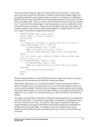 The security benefits of database triggers are similar to those of stored procedures: more granular 
access control and consistent rule enforcement. In addition to those benefits, database triggers allow 
you to perform behind-the-scenes operations based on user activity. For example, you could define a 
BEFORE UPDATE trigger on the EMP table that automatically records the existing values in the table 
before a user updates them. That way, you have a record of both the old and new values in any updated 
rows. You can also define multiple triggers of each type (statement or row) on a single table, to audit 
several different types of operations. Triggers can be used to apply security rules to the database. For 
example, if employee salary information should only be updated on a weekday between 8 a.m. and 6 
p.m., a trigger can be defined to implement this business rule: 
Database Security in Oracle8i, An Oracle Technical White Paper 
November 1999 
12 
CREATE TRIGGER check_salary_access 
before delete or insert or update 
ON scott.emp 
BEGIN 
/* If today is a Saturday or Sunday, then return an error.*/ 
IF(TO_CHAR(SYSDATE, 'DY') = 'SAT' OR 
TO_CHAR(SYSDATE, 'DY') = 'SUN') 
THEN raise_application_error( -20501, 
'May not change employee table during the weekend'); 
ENDIF; 
/*If the current time is before 8:00AM or after 6:00PM, then 
return an error. */ 
IF (TO_CHAR(SYSDATE, 'HH24') < 8 OR 
TO_CHAR(SYSDATE, 'HH24') >=18) 
THEN raise_application-error(-20502,'May only change 
employee 
table during working hours'); 
ENDIF; 
END; 
All actions and checks done as a result of the SQL statement in a trigger must succeed. If any step is 
not successful, then all transactions are rolled back, ensuring data integrity. 
While database triggers allow you to extend security based on actions involving specific database 
tables, event triggers allow you to extend security (e.g., access control and auditing) on larger events 
occurring within the database. Oracle8i provides event triggers on multiple database events, including 
login, logoff, startup, shutdown, as well as create, alter, and drop. Event triggers may be defined at the 
database level (e.g., startup), or for individual schemas (e.g., CREATE statements in the Order Entry 
schema). 
For example, you could enable security policies immediately on login, based on how a user logged in or 
where he connected from. Or, you could use a login trigger to immediately set an application context 
for a user, to limit his access to data. You could use a login trigger to automatically enable more 
stringent auditing if a user connects to the database outside normal working hours, and disable these 
auditing options with a logoff trigger. Event triggers can be used to extend the innate security 
mechanisms of the Oracle8i data server, giving organizations more control over how and when users 
access data. 
 