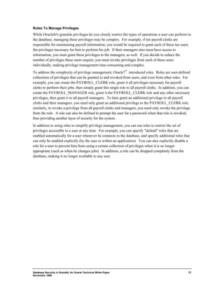 Roles To Manage Privileges 
While Oracle8i's granular privileges let you closely restrict the types of operations a user can perform in 
the database, managing these privileges may be complex. For example, if ten payroll clerks are 
responsible for maintaining payroll information, you would be required to grant each of these ten users 
the privileges necessary for him to perform his job. If their managers also must have access to 
information, you must grant these privileges to the managers, as well. If you decide to reduce the 
number of privileges these users require, you must revoke privileges from each of these users 
individually, making privilege management time-consuming and complex. 
To address the complexity of privilege management, Oracle7™ introduced roles. Roles are user-defined 
collections of privileges that can be granted to and revoked from users, and even from other roles. For 
example, you can create the PAYROLL_CLERK role, grant it all privileges necessary for payroll 
clerks to perform their jobs, then simply grant this single role to all payroll clerks. In addition, you can 
create the PAYROLL_MANAGER role, grant it the PAYROLL_CLERK role and any other necessary 
privileges, then grant it to all payroll managers. To later grant an additional privilege to all payroll 
clerks and their managers, you need only grant an additional privilege to the PAYROLL_CLERK role; 
similarly, to revoke a privilege from all payroll clerks and managers, you need only revoke the privilege 
from the role. A role can also be defined to prompt the user for a password when that role is invoked, 
thus providing another layer of security for the system. 
In addition to using roles to simplify privilege management, you can use roles to restrict the set of 
privileges accessible to a user at any time. For example, you can specify "default" roles that are 
enabled automatically for a user whenever he connects to the database, and specify additional roles that 
can only be enabled explicitly (by the user or within an application). You can also explicitly disable a 
role for a user to prevent him from using a certain collection of privileges when it is no longer 
appropriate (such as when he changes jobs). In addition, a role can be dropped completely from the 
database, making it no longer available to any user. 
Database Security in Oracle8i, An Oracle Technical White Paper 
November 1999 
13 
 