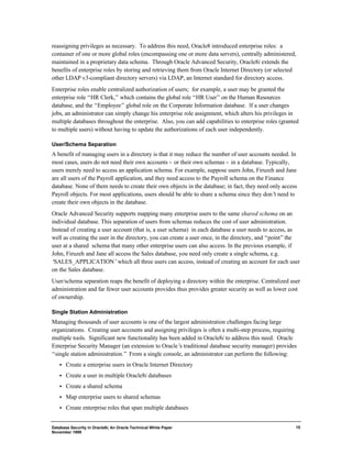 reassigning privileges as necessary. To address this need, Oracle8 introduced enterprise roles: a 
container of one or more global roles (encompassing one or more data servers), centrally administered, 
maintained in a proprietary data schema. Through Oracle Advanced Security, Oracle8i extends the 
benefits of enterprise roles by storing and retrieving them from Oracle Internet Directory (or selected 
other LDAP v3-compliant directory servers) via LDAP, an Internet standard for directory access. 
Enterprise roles enable centralized authorization of users; for example, a user may be granted the 
enterprise role “HR Clerk,” which contains the global role “HR User” on the Human Resources 
database, and the “Employee” global role on the Corporate Information database. If a user changes 
jobs, an administrator can simply change his enterprise role assignment, which alters his privileges in 
multiple databases throughout the enterprise. Also, you can add capabilities to enterprise roles (granted 
to multiple users) without having to update the authorizations of each user independently. 
User/Schema Separation 
A benefit of managing users in a directory is that it may reduce the number of user accounts needed. In 
most cases, users do not need their own accounts - or their own schemas - in a database. Typically, 
users merely need to access an application schema. For example, suppose users John, Firuzeh and Jane 
are all users of the Payroll application, and they need access to the Payroll schema on the Finance 
database. None of them needs to create their own objects in the database; in fact, they need only access 
Payroll objects. For most applications, users should be able to share a schema since they don’t need to 
create their own objects in the database. 
Oracle Advanced Security supports mapping many enterprise users to the same shared schema on an 
individual database. This separation of users from schemas reduces the cost of user administration. 
Instead of creating a user account (that is, a user schema) in each database a user needs to access, as 
well as creating the user in the directory, you can create a user once, in the directory, and “point” the 
user at a shared schema that many other enterprise users can also access. In the previous example, if 
John, Firuzeh and Jane all access the Sales database, you need only create a single schema, e.g. 
‘SALES_APPLICATION’ which all three users can access, instead of creating an account for each user 
on the Sales database. 
User/schema separation reaps the benefit of deploying a directory within the enterprise. Centralized user 
administration and far fewer user accounts provides thus provides greater security as well as lower cost 
of ownership. 
Single Station Administration 
Managing thousands of user accounts is one of the largest administration challenges facing large 
organizations. Creating user accounts and assigning privileges is often a multi-step process, requiring 
multiple tools. Significant new functionality has been added in Oracle8i to address this need. Oracle 
Enterprise Security Manager (an extension to Oracle’s traditional database security manager) provides 
“single station administration.” From a single console, an administrator can perform the following: 
·  Create a enterprise users in Oracle Internet Directory 
·  Create a user in multiple Oracle8i databases 
·  Create a shared schema 
·  Map enterprise users to shared schemas 
·  Create enterprise roles that span multiple databases 
Database Security in Oracle8i, An Oracle Technical White Paper 
November 1999 
15 
 