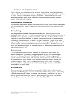 ·  Assign one or more enterprise roles to a user 
Oracle Enterprise Security Manager provides one tool to centrally manage enterprise users and their 
roles, as well as administer enterprise domains ¾ groups of databases and enterprise roles ¾ resulting 
in a lower cost of user administration throughout the enterprise. Another benefit of single station 
administration is that if security is easy to administer, organizations are more likely to implement 
security well throughout the enterprise. 
Auditing To Monitor Database Activity 
A critical aspect of any security policy is maintaining a record of system activity to ensure that users are 
held accountable for their actions. To address this requirement, Oracle8i provides an extensive audit 
facility. 
Granular Auditing 
The Oracle8i audit facility allows you to audit database activity by statement, by use of system 
privilege, by object, or by user. For example, you can audit activity as general as all user connections to 
the database, and as specific as a particular user creating a table. You can also audit only successful 
operations, or unsuccessful operations. For example, auditing unsuccessful SELECT statements may 
catch users on ‘fishing expeditions’ for data they are not privileged to see. You can also set default 
object auditing options so that new objects automatically have auditing enabled from object creation (for 
example, any new tables are audited automatically for unsuccessful selects). Audit trail records are 
stored in an Oracle8i table, making the information available for viewing through ad hoc queries or any 
appropriate application or tool. 
Database Security in Oracle8i, An Oracle Technical White Paper 
November 1999 
16 
Efficient Auditing 
Oracle8i implements auditing efficiently: statements are parsed once for both execution and 
auditing, not separately. Also, auditing is implemented within the server itself, not in a separate, 
add-on server which may be remotely situated from the statements which are being executed 
(thereby incurring network overhead). The granularity and scope of these audit options allow you 
to record and monitor specific database activity without incurring the performance overhead that 
more general auditing entails. And, by setting just the options of interest to you, you avoid the 
“catch-all, and throw away” audit methods which intercept and log all statements, and then filter 
them to retrieve the ones of interest. 
Extensible Auditing 
To record customized information that is not automatically included in audit records, you can use 
triggers (described in "Triggers to Customize Functionality") to further design your own audit auditing 
conditions and audit record contents. For example, you could define a trigger on the EMP table to 
generate an audit record whenever an employee's salary is increased by more than 10 percent and 
include selected information, such as before and after values of SALARY: 
 