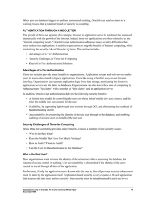 Database Security in Oracle8i, An Oracle Technical White Paper 
November 1999 
18 
When you use database triggers to perform customized auditing, Oracle8i can send an alarm to a 
waiting process that a potential breach of security is occurring. 
AUTHENTICATION THROUGH A MIDDLE TIER 
The growth of three-tier systems (for example, browser to application server to database) has increased 
dramatically with the growth of the Internet. Indeed, three-tier applications are often referred to as the 
"Internet computing model." Oracle8i n-tier authentication addresses many security difficulties that 
arise in three-tier applications. It enables organizations to reap the benefits of Internet computing, while 
minimizing the security risks of three-tier systems. This section includes: 
·  Advantages of n-Tier Authentication 
·  Security Challenges of Three-tier Computing 
·  Oracle8i n-Tier Authentication Solutions 
Advantages of n-Tier Authentication 
Three-tier systems provide many benefits to organizations. Application servers and web servers enable 
users to access data stored in legacy applications. Users like using a familiar, easy-to-use browser 
interface. Organizations can separate application logic from data storage, partitioning the former in 
application servers and the latter in databases. Organizations can also lower their cost of computing by 
replacing many "fat clients" with a number of "thin clients" and an application server. 
In addition, Oracle n-tier authentication delivers the following security benefits: 
·  A limited trust model, by controlling the users on whose behalf middle tiers can connect, and the 
roles the middle tiers can assume for the user 
·  Scalability, by supporting lightweight user sessions through OCI, and eliminating the overhead of 
reauthenticating clients 
·  Accountability, by preserving the identity of the real user through to the database, and enabling 
auditing of actions taken on behalf of the real user 
Security Challenges of Three-tier Computing 
While three-tier computing provides many benefits, it raises a number of new security issues: 
·  Who Is the Real User? 
·  Does the Middle Tier Have Too Much Privilege? 
·  How to Audit? Whom to Audit? 
·  Can the User Be Reauthenticated to the Database? 
Who Is the Real User? 
Most organizations want to know the identity of the actual user who is accessing the database, for 
reasons of access control or auditing. User accountability is diminished if the identity of the users 
cannot be traced through all tiers of the application. 
Furthermore, if only the application server knows who the user is, then all per-user security enforcement 
must be done by the application itself. Application-based security is very expensive. If each application 
that accesses the data must enforce security, then security must be reimplemented in each and every 
 