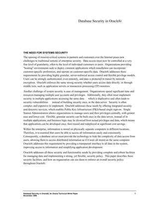 Database Security in Oracle8i, An Oracle Technical White Paper 
November 1999 
1 
Database Security in Oracle8i 
THE NEED FOR SYSTEMS SECURITY 
The opening of mission-critical systems to partners and customers over the Internet poses new 
challenges to traditional notions of enterprise security. Data access must now be controlled at a very 
fine level of granularity, often to the level of individual customers or users. Organizations providing 
"hosting" environments seek to deploy common applications which nonetheless can incorporate 
customer-specific preferences, and operate on customer-specific data. Oracle8i addresses these 
requirements by providing highly granular, server-enforced access control and flexible privilege models. 
Users can be strongly authenticated, even remotely, and data is protected in transit by network 
encryption. Oracle8i enforces the same strong security whether users access data directly, or through 
middle tiers, such as application servers or transaction processing (TP) monitors. 
Another challenge of system security is ease of management. Organizations spend significant time and 
resources managing multiple user accounts and privileges. Additionally, they often must implement 
security in multiple applications accessing the same data ¾ which is duplicative and often leads to 
security vulnerabilities ¾ instead of building security once, in the data server. Security is often 
complex and expensive to implement. Oracle8i addresses these needs by offering integrated security 
and directory services, which enables Public Key Infrastructure (PKI)-based single sign-on. Single 
Station Administration allows organizations to manage users and their privileges centrally, with greater 
ease and lower cost. Flexible, granular security can be built once in the data server, instead of in 
multiple applications, and business logic may be divorced from actual privileges and data, which means 
that applications can be developed once, then reused and redeployed at significant cost savings. 
Within the enterprise, information is stored on physically separate computers in different locations. 
Therefore, it is essential that users be able to access all information easily and consistently. 
Consequently, a database server must provide the technology to hide the complexity of data access from 
users, allowing them to access distributed information as if it were all stored on the same computer. 
Oracle8i addresses this requirement by providing a transparent interface to all data in the system, 
improving access to information and simplifying application development. 
Oracle8i addresses all these security and functionality needs by providing complete and robust facilities 
for managing data and implementing a strong, yet flexible, security policy. This paper describes these 
security facilities, and how an organization can use them to enforce an overall security policy 
throughout Oracle8i. 
 