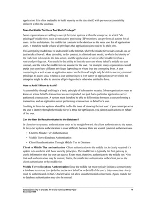 Database Security in Oracle8i, An Oracle Technical White Paper 
November 1999 
19 
application. It is often preferable to build security on the data itself, with per-user accountability 
enforced within the database. 
Does the Middle Tier Have Too Much Privilege? 
Some organizations are willing to accept three-tier systems within the enterprise, in which "all-privileged" 
middle tiers, such as transaction processing (TP) monitors, can perform all actions for all 
users. In this architecture, the middle tier connects to the database as the same user for all application 
users. It therefore needs to have all privileges that application users need to do their jobs. 
This computing model may be undesirable in the Internet, where the middle tier resides outside, on, or 
just inside a firewall. More desirable, in this context, is a limited trust model, in which the identity of 
the real client is known to the data server, and the application server (or other middle tier) has a 
restricted privilege set. Also useful is the ability to limit the users on whose behalf a middle tier can 
connect, and the roles the middle tier can assume for the user. For example, many organizations would 
prefer that users have different privileges depending on where they are connecting from. A user 
connecting to a web server or application server on the firewall might only be able to use very minimal 
privileges to access data, whereas a user connecting to a web server or application server within the 
enterprise might be able to exercise all privileges she is otherwise entitled to have. 
How to Audit? Whom to Audit? 
Accountability through auditing is a basic principle of information security. Most organizations want to 
know on whose behalf a transaction was accomplished, not just that a particular application server 
performed a transaction. A system must therefore be able to differentiate between a user performing a 
transaction, and an application server performing a transaction on behalf of a user. 
Auditing in three-tier systems should be tied to the issue of knowing the real user: if you cannot preserve 
the user’s identity through the middle tier of a three-tier application, you cannot audit actions on behalf 
of the user. 
Can the User Be Reauthenticated to the Database? 
In client/server systems, authentication tends to be straightforward: the client authenticates to the server. 
In three-tier systems authentication is more difficult, because there are several potential authentications. 
·  Client to Middle Tier Authentication 
·  Middle Tier to Database Authentication 
·  Client Reauthentication Through Middle Tier to Database 
Client to Middle Tier Authentication Client authentication to the middle tier is clearly required if a 
system is to conform with basic security principles. The middle tier is typically the first gateway to 
useful information that the user can access. Users must, therefore, authenticate to the middle tier. Note 
that such authentication may be mutual; that is, the middle tier authenticates to the client just as the 
client authenticates to the middle tier. 
Middle Tier to Database Authentication Since the middle tier must typically initiate a connection to 
a database to retrieve data (whether on its own behalf or on behalf of the user), this connection clearly 
must be authenticated. In fact, Oracle8i does not allow unauthenticated connections. Again, middle tier 
to database authentication may also be mutual. 
 