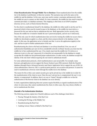 Client Reauthentication Through Middle Tier to Database Client reauthentication from the middle 
tier to the database is problematic in three-tier systems. The username may not be the same on the 
middle tier and the database. In this case, users may need to reenter a username and password, which 
the middle tier uses to connect on their behalf. Or, more commonly, the middle tier may need to map the 
username provided, to a database username. This mapping is often done in an LDAP-compliant 
directory service, such as Oracle Internet Directory. 
For the client to reauthenticate himself to the database, the middle tier either needs to ask the user for a 
password (which it then must be trusted to pass to the database), or the middle tier must retrieve a 
password for the user and use that to authenticate the user. Both approaches involve security risks, 
because the middle tier is trusted to handle the user’s password properly, and not use it maliciously. 
One of the only cases for which reauthentication does not involve trusting the middle tier occurs when a 
middle tier downloads an applet to a client, and the client connects directly to the database via the 
applet. In this case, the application server is literally just that: it serves the application (applet) to the 
user, and has no part in further authentication of the user. 
Reauthenticating the client to the back-end database is not always beneficial. First, two sets of 
authentication handshakes per user involves considerable network overhead. Second, you must trust the 
middle tier to have authenticated the user. (You clearly must trust the middle tier if it retrieves or 
otherwise is privy to the user’s password.) It is therefore not unreasonable for the database to simply 
accept that the middle tier has performed proper authentication. In other words, the database accepts the 
identity of the real client without requiring the real client to authenticate herself. 
For some authentication protocols, client reauthentication is just not possible. For example, many 
browsers and application servers support the Secure Sockets Layer (SSL) protocol. Both the Oracle8i 
database (through Oracle Advanced Security) and Oracle Application Server support the use of SSL for 
client authentication. However, SSL is a point-to-point protocol, not an end-to-end protocol. It cannot be 
used to reauthenticate a browser client (through the middle tier) to the database. 
The reason for this is that a user cannot securely give up his private key to the middle tier in order for 
the reauthentication of the client to occur. Once the user’s private key is compromised, the user’s very 
identity is compromised. In addition, there is no way to "tunnel" through a middle tier so that the 
authentication of the browser client to the database can occur directly. 
In short, organizations deploying three-tier systems require flexibility as regards reauthentication of the 
client. In some cases, they cannot reauthenticate the client; in other cases, they may choose whether or 
not to reauthenticate the client. 
Database Security in Oracle8i, An Oracle Technical White Paper 
November 1999 
20 
Oracle8i n-Tier Authentication Solutions 
The following sections explain how Oracle8i addresses each of the challenges listed above. 
·  Passing Through the Identity of the Real User 
·  Limiting the Privilege of the Middle Tier 
·  Reauthenticating the Real User 
·  Auditing Actions Taken on Behalf of the Real User 
 