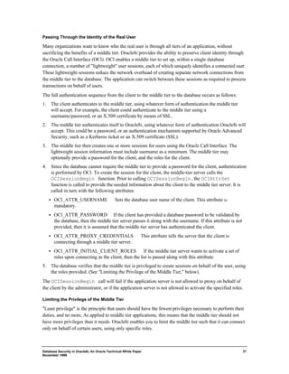 Passing Through the Identity of the Real User 
Many organizations want to know who the real user is through all tiers of an application, without 
sacrificing the benefits of a middle tier. Oracle8i provides the ability to preserve client identity through 
the Oracle Call Interface (OCI). OCI enables a middle tier to set up, within a single database 
connection, a number of "lightweight" user sessions, each of which uniquely identifies a connected user. 
These lightweight sessions reduce the network overhead of creating separate network connections from 
the middle tier to the database. The application can switch between these sessions as required to process 
transactions on behalf of users. 
The full authentication sequence from the client to the middle tier to the database occurs as follows: 
1. The client authenticates to the middle tier, using whatever form of authentication the middle tier 
Database Security in Oracle8i, An Oracle Technical White Paper 
November 1999 
21 
will accept. For example, the client could authenticate to the middle tier using a 
username/password, or an X.509 certificate by means of SSL. 
2. The middle tier authenticates itself to Oracle8i, using whatever form of authentication Oracle8i will 
accept. This could be a password, or an authentication mechanism supported by Oracle Advanced 
Security, such as a Kerberos ticket or an X.509 certificate (SSL). 
3. The middle tier then creates one or more sessions for users using the Oracle Call Interface. The 
lightweight session information must include username as a minimum. The middle tier may 
optionally provide a password for the client, and the roles for the client. 
4. Since the database cannot require the middle tier to provide a password for the client, authentication 
is performed by OCI. To create the session for the client, the middle-tier server calls the 
OCISessionBegin function. Prior to calling OCISessionBegin, the OCIAttrSet 
function is called to provide the needed information about the client to the middle tier server. It is 
called in turn with the following attributes: 
·  OCI_ATTR_USERNAME ¾ Sets the database user name of the client. This attribute is 
mandatory. 
·  OCI_ATTR_PASSWORD ¾ If the client has provided a database password to be validated by 
the database, then the middle tier server passes it along with the username. If this attribute is not 
provided, then it is assumed that the middle tier server has authenticated the client. 
·  OCI_ATTR_PROXY_CREDENTIALS ¾ This attribute tells the server that the client is 
connecting through a middle tier server. 
·  OCI_ATTR_INITIAL_CLIENT_ROLES ¾ If the middle tier server wants to activate a set of 
roles upon connecting as the client, then the list is passed along with this attribute. 
5. The database verifies that the middle tier is privileged to create sessions on behalf of the user, using 
the roles provided. (See "Limiting the Privilege of the Middle Tier," below). 
The OCISessionBegin call will fail if the application server is not allowed to proxy on behalf of 
the client by the administrator, or if the application server is not allowed to activate the specified roles. 
Limiting the Privilege of the Middle Tier 
"Least privilege" is the principle that users should have the fewest privileges necessary to perform their 
duties, and no more. As applied to middle tier applications, this means that the middle tier should not 
have more privileges than it needs. Oracle8i enables you to limit the middle tier such that it can connect 
only on behalf of certain users, using only specific roles. 
 