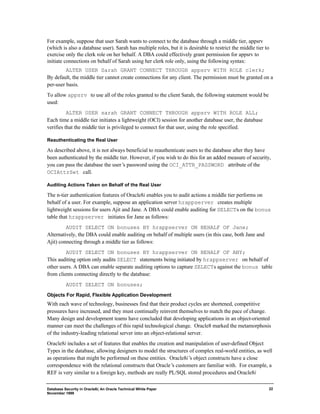 For example, suppose that user Sarah wants to connect to the database through a middle tier, appsrv 
(which is also a database user). Sarah has multiple roles, but it is desirable to restrict the middle tier to 
exercise only the clerk role on her behalf. A DBA could effectively grant permission for appsrv to 
initiate connections on behalf of Sarah using her clerk role only, using the following syntax: 
Database Security in Oracle8i, An Oracle Technical White Paper 
November 1999 
22 
ALTER USER Sarah GRANT CONNECT THROUGH appsrv WITH ROLE clerk; 
By default, the middle tier cannot create connections for any client. The permission must be granted on a 
per-user basis. 
To allow appsrv to use all of the roles granted to the client Sarah, the following statement would be 
used: 
ALTER USER sarah GRANT CONNECT THROUGH appsrv WITH ROLE ALL; 
Each time a middle tier initiates a lightweight (OCI) session for another database user, the database 
verifies that the middle tier is privileged to connect for that user, using the role specified. 
Reauthenticating the Real User 
As described above, it is not always beneficial to reauthenticate users to the database after they have 
been authenticated by the middle tier. However, if you wish to do this for an added measure of security, 
you can pass the database the user’s password using the OCI_ATTR_PASSWORD attribute of the 
OCIAttrSet call. 
Auditing Actions Taken on Behalf of the Real User 
The n-tier authentication features of Oracle8i enables you to audit actions a middle tier performs on 
behalf of a user. For example, suppose an application server hrappserver creates multiple 
lightweight sessions for users Ajit and Jane. A DBA could enable auditing for SELECTs on the bonus 
table that hrappserver initiates for Jane as follows: 
AUDIT SELECT ON bonuses BY hrappserver ON BEHALF OF Jane; 
Alternatively, the DBA could enable auditing on behalf of multiple users (in this case, both Jane and 
Ajit) connecting through a middle tier as follows: 
AUDIT SELECT ON bonuses BY hrappserver ON BEHALF OF ANY; 
This auditing option only audits SELECT statements being initiated by hrappserver on behalf of 
other users. A DBA can enable separate auditing options to capture SELECTs against the bonus table 
from clients connecting directly to the database: 
AUDIT SELECT ON bonuses; 
Objects For Rapid, Flexible Application Development 
With each wave of technology, businesses find that their product cycles are shortened, competitive 
pressures have increased, and they must continually reinvent themselves to match the pace of change. 
Many design and development teams have concluded that developing applications in an object-oriented 
manner can meet the challenges of this rapid technological change. Oracle8 marked the metamorphosis 
of the industry-leading relational server into an object-relational server. 
Oracle8i includes a set of features that enables the creation and manipulation of user-defined Object 
Types in the database, allowing designers to model the structures of complex real-world entities, as well 
as operations that might be performed on these entities. Oracle8i’s object constructs have a close 
correspondence with the relational constructs that Oracle’s customers are familiar with. For example, a 
REF is very similar to a foreign key, methods are really PL/SQL stored procedures and Oracle8i 
 