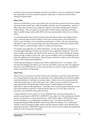 provides the same transactional semantics and behavior on objects as it does on relational data. Perhaps 
most importantly, the security model that operates on object types is exactly the same that Oracle 
defined for relational tables. 
Object Types 
Oracle has extended SQL to allow users to define their own types (that represent their business objects), 
store them as base or native types within the database, and query, insert, and update them. Instances of 
object types may be stored as rows in tables (row objects), or specified as the data types of columns 
(column objects). They can contain one business object inside of another, point from one business 
object to another (using a pointer called a REF) and access and manipulate collections or sets of these 
objects. 
As with relational data, there are both system privileges and object privileges which apply to object 
types. System privileges include the ability to create, alter, and drop types as well as the ability to 
execute a type, for instance, to use and reference named types in a schema. The only object privilege 
that applies to types is the execute privilege, which allows the grantee to use the type to define a table, 
define a column in a relational table, or declare a variable of the named type. 
For example, many applications use address information: an order entry application (customers), an 
accounts payable application (vendors), and a human resources application (employees). Sam could 
create the address type address_type (which contains street, city, state, and zip information), and grant 
execute privilege on address_type to Jane. Jane can now use address_type as an embedded type in the 
order entry application she is developing. Other developers could also use address_type in their human 
resources and accounts payable applications. 
Oracle8i prevents dropping or revoking a type if there are dependencies on it. For example, Sam is 
prevented from dropping type address_type if Jane has used address_type in her order entry application. 
(Sam can use the FORCE option to revoke execute privilege on a type even if there are dependencies, 
but this is generally not recommended.) 
Object Views 
Object views are an extension to the basic relational view mechanism, to provide an object abstraction 
over existing relational or object data. By using object views, relational data can be retrieved, updated, 
inserted and deleted as if such data were stored as objects. Object views can be constructed on both 
relational and object data, as well as other object views. Object views also enable the coexistence of 
object applications with relational data, which facilitates a smooth migration from relational 
applications to object-oriented applications. Using object views to group logically-related data can also 
lead to better database performance; relational data that make up a row of an object traverse the 
network as a unit, potentially saving many round trips. 
A current limitation of views is that a view is not updateable if the view query contains joins, set 
operators, group functions, GROUP BY or DISTINCT. Since object views often include joins, Oracle8i 
provides a mechanism to overcome these obstacles: INSTEAD OF triggers. INSTEAD OF triggers 
provide a transparent way to update object or relational views. You write the same SQL data 
manipulation language (DML) (INSERT, DELETE and UPDATE) statement as for an object table. 
Oracle8i invokes the appropriate trigger instead of the SQL statement, and the actions specified in the 
trigger body take place. INSTEAD OF triggers can also be used to customize regular data manipulation 
operations, such as insert, delete, and update. 
Database Security in Oracle8i, An Oracle Technical White Paper 
November 1999 
23 
 