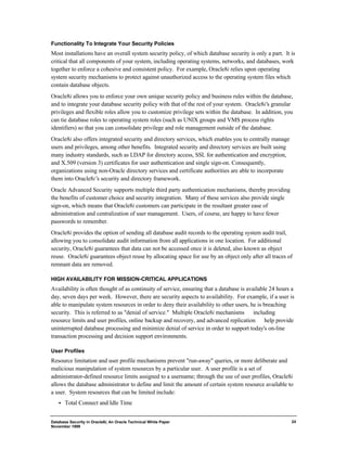 Functionality To Integrate Your Security Policies 
Most installations have an overall system security policy, of which database security is only a part. It is 
critical that all components of your system, including operating systems, networks, and databases, work 
together to enforce a cohesive and consistent policy. For example, Oracle8i relies upon operating 
system security mechanisms to protect against unauthorized access to the operating system files which 
contain database objects. 
Oracle8i allows you to enforce your own unique security policy and business rules within the database, 
and to integrate your database security policy with that of the rest of your system. Oracle8i's granular 
privileges and flexible roles allow you to customize privilege sets within the database. In addition, you 
can tie database roles to operating system roles (such as UNIX groups and VMS process rights 
identifiers) so that you can consolidate privilege and role management outside of the database. 
Oracle8i also offers integrated security and directory services, which enables you to centrally manage 
users and privileges, among other benefits. Integrated security and directory services are built using 
many industry standards, such as LDAP for directory access, SSL for authentication and encryption, 
and X.509 (version 3) certificates for user authentication and single sign-on. Consequently, 
organizations using non-Oracle directory services and certificate authorities are able to incorporate 
them into Oracle8i’s security and directory framework. 
Oracle Advanced Security supports multiple third party authentication mechanisms, thereby providing 
the benefits of customer choice and security integration. Many of these services also provide single 
sign-on, which means that Oracle8i customers can participate in the resultant greater ease of 
administration and centralization of user management. Users, of course, are happy to have fewer 
passwords to remember. 
Oracle8i provides the option of sending all database audit records to the operating system audit trail, 
allowing you to consolidate audit information from all applications in one location. For additional 
security, Oracle8i guarantees that data can not be accessed once it is deleted, also known as object 
reuse. Oracle8i guarantees object reuse by allocating space for use by an object only after all traces of 
remnant data are removed. 
HIGH AVAILABILITY FOR MISSION-CRITICAL APPLICATIONS 
Availability is often thought of as continuity of service, ensuring that a database is available 24 hours a 
day, seven days per week. However, there are security aspects to availability. For example, if a user is 
able to manipulate system resources in order to deny their availability to other users, he is breaching 
security. This is referred to as "denial of service." Multiple Oracle8i mechanisms ¾ including 
resource limits and user profiles, online backup and recovery, and advanced replication ¾ help provide 
uninterrupted database processing and minimize denial of service in order to support today's on-line 
transaction processing and decision support environments. 
User Profiles 
Resource limitation and user profile mechanisms prevent "run-away" queries, or more deliberate and 
malicious manipulation of system resources by a particular user. A user profile is a set of 
administrator-defined resource limits assigned to a username; through the use of user profiles, Oracle8i 
allows the database administrator to define and limit the amount of certain system resource available to 
a user. System resources that can be limited include: 
·  Total Connect and Idle Time 
Database Security in Oracle8i, An Oracle Technical White Paper 
November 1999 
24 
 