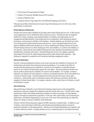Database Security in Oracle8i, An Oracle Technical White Paper 
November 1999 
25 
·  Total Amount Of Logical Input Or Output 
·  Number of Concurrent, Multiple Sessions Per Username 
·  Amount of Memory Used 
·  Composite System Usage, Based On a Site-Defined Weighting of the Above. 
Through user profiles, Oracle8i prevents resource hogs from denying service to other users, either 
inadvertently or maliciously. 
Online Backup and Recovery 
Oracle8i also ensures high availability by providing robust online backup and recovery, so that mission-critical 
applications are not inhibited by these necessary activities. Oracle8i provides an integrated 
method for creating, managing, and restoring backups of a database, providing greater ease of 
management and administration of the backup and recovery operations, while maintaining superior 
performance and increased availability of the database. Oracle8i databases can be backed up on-line, 
even during periods of peak transaction processing activity. Server-managed backup and recovery 
improves database administrator productivity as well as simplifying the backup and recovery process. 
Oracle8i backup and recovery allows backing up of the entire database, or a subset of the database, in 
one operation, and minimizes time needed for backup and restore operations by performing automatic 
parallelization of backups and restores. Oracle8i backup and recovery also supports sequential 
input/output (I/O) devices for output during backup and for input during restore operations. Tape 
backups are supported in conjunction with vendor-provided tape management systems. 
Advanced Replication 
Oracle8i’s advanced replication facilities can be used to increase the availability of systems by off-loading 
large scale queries from transaction processing databases. For example, large tables of 
customer purchasing data may be replicated to customer service databases, so that data-intensive 
queries do not contend with transactions against the same tables. Advanced replication facilities can 
also be useful in protecting the availability of a mission-critical database. For example, symmetric 
replication can replicate an entire database to a failover site should the primary site be unavailable do to 
a system or network outage. Advanced replication for both read and write access ensures data 
consistency; refresh groups preserve referential integrity and transaction consistency and the table 
snapshots of related master tables. For example, customers, orders, order lines are all related, so could 
be refreshed as a group. 
Data Partitioning 
Data partitioning in Oracle8i is a powerful tool for dramatic improvements in the manageability, 
performance, and scale of applications deployed using the Oracle8i data server. Oracle8i allows range 
partitioning of tables and multiple partitioning strategies for indexes, providing very large database 
support, and improves administrative operations. In the real world, media failure, access balancing for 
performance, and table de-fragmentation are just a few of the areas where partitioning can reduce the 
impact of a outage or increase availability under high loads. 
Oracle8i with the Partitioning option supports all DML operations in parallel today. In addition, scans 
of indexes, export and import of table data, and estimating and calculating statistics can also be 
performed in parallel on individual partitions. Partitions can be loaded individually and in parallel, with 
or without index pre-creation. Loading, backup, recovery, computing statistics, and import and export 
 