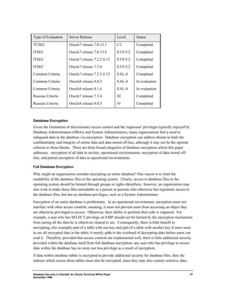 Database Security in Oracle8i, An Oracle Technical White Paper 
November 1999 
27 
Type of Evaluation Server Release Level Status 
TCSEC Oracle7 release 7.0.13.1 C2 Completed 
ITSEC Oracle7 release 7.0.13.6 E3/F-C2 Completed 
ITSEC Oracle7 release 7.2.2.4.13 E3/F-C2 Completed 
ITSEC Oracle7 release 7.3.4 E3/F-C2 Completed 
Common Criteria Oracle7 release 7.2.2.4.13 EAL-4 Completed 
Common Criteria Oracle8 release 8.0.5 EAL-4 In evaluation 
Common Criteria Oracle8 release 8.1.6 EAL-4 In evaluation 
Russian Criteria Oracle7 release 7.3.4 III Completed 
Russian Criteria Oracle8 release 8.0.3 IV Completed 
Database Encryption 
Given the limitations of discretionary access control and the 'superuser' privileges typically enjoyed by 
Database Administrators (DBAs) and System Administrators, many organizations feel a need to 
safeguard data in the database via encryption. Database encryption can address threats to both the 
confidentiality and integrity of online data and data stored off-line, although it may not be the optimal 
solution to these threats. There are three broad categories of database encryption which this paper 
addresses: encryption of all data in on-line, operational environments; encryption of data stored off-line; 
and partial encryption of data in operational environments. 
Full Database Encryption 
Why might an organization consider encrypting an entire database? One reason is to limit the 
readability of the database files in the operating system. Clearly, access to database files in the 
operating system should be limited through groups or rights identifiers; however, an organization may 
also wish to make these files unreadable to a person or persons who otherwise has legitimate access to 
the database files, but has no database privileges, such as a System Administrator. 
Encryption of an entire database is problematic. In an operational environment, encryption must not 
interfere with other access controls; meaning, it must not prevent users from accessing an object they 
are otherwise privileged to access. Otherwise, their ability to perform their jobs is impaired. For 
example, a user who has SELECT privilege on EMP should not be limited by the encryption mechanism 
from seeing all the data he is otherwise cleared to see. Consequently, there is little benefit to 
encrypting, (for example) part of a table with one key and part of a table with another key if users need 
to see all encrypted data in the table; it merely adds to the overhead of decrypting data before users can 
read it. Therefore, provided that access controls are implemented well, there is little additional security 
provided within the database itself from full database encryption; any user who has privilege to access 
data within the database has no more nor less privilege as a result of encryption. 
If data within database tables is encrypted to provide additional security for database files, then the 
indexes which access those tables must also be encrypted, since they may also contain sensitive data. 
 