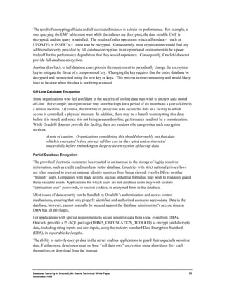 The result of encrypting all data and all associated indexes is a drain on performance. For example, a 
user querying the EMP table must wait while the indexes are decrypted, the data in table EMP is 
decrypted, and the query is satisfied. The results of other operations which affect data — such as 
UPDATEs or INSERTs — must also be encrypted. Consequently, most organizations would find any 
additional security provided by full database encryption in an operational environment to be a poor 
tradeoff for the performance degradation that they would experience. Consequently, Oracle8i does not 
provide full database encryption. 
Another drawback to full database encryption is the requirement to periodically change the encryption 
key to mitigate the threat of a compromised key. Changing the key requires that the entire database be 
decrypted and reencrypted using the new key or keys. This process is time-consuming and would likely 
have to be done when the data is not being accessed. 
Off-Line Database Encryption 
Some organizations who feel confident in the security of on-line data may wish to encrypt data stored 
off-line. For example, an organization may store backups for a period of six months to a year off-line in 
a remote location. Of course, the first line of protection is to secure the data in a facility to which 
access is controlled, a physical measure. In addition, there may be a benefit to encrypting this data 
before it is stored, and since it is not being accessed on-line, performance need not be a consideration. 
While Oracle8i does not provide this facility, there are vendors who can provide such encryption 
services. 
Database Security in Oracle8i, An Oracle Technical White Paper 
November 1999 
28 
A note of caution: Organizations considering this should thoroughly test that data 
which is encrypted before storage off-line can be decrypted and re-imported 
successfully before embarking on large-scale encryption of backup data. 
Partial Database Encryption 
The growth of electronic commerce has resulted in an increase in the storage of highly sensitive 
information, such as credit card numbers, in the database. Countries with strict national privacy laws 
are often required to prevent national identity numbers from being viewed, even by DBAs or other 
“trusted” users. Companies with trade secrets, such as industrial formulas, may wish to zealously guard 
these valuable assets. Applications for which users are not database users may wish to store 
“application user” passwords, or session cookies, in encrypted form in the database. 
Most issues of data security can be handled by Oracle8i’s authentication and access control 
mechanisms, ensuring that only properly identified and authorized users can access data. Data in the 
database, however, cannot normally be secured against the database administrator's access, since a 
DBA has all privileges. 
For applications with special requirements to secure sensitive data from view, even from DBAs, 
Oracle8i provides a PL/SQL package (DBMS_OBFUSCATION_TOOLKIT) to encrypt (and decrypt) 
data, including string inputs and raw inputs, using the industry-standard Data Encryption Standard 
(DES), in exportable keylengths. 
The ability to natively encrypt data in the server enables applications to guard their especially sensitive 
data. Furthermore, developers need no long “roll their own” encryption using algorithms they craft 
themselves, or download from the Internet. 
 