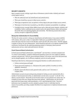 SECURITY CONCEPTS 
Basic computer security concepts require that an information system be able to identify and control 
critical aspects such as: 
·  Who the authorized users are (identification and authentication). 
·  What users should have access to (object access controls). 
·  What types of operations users can perform on those objects (also part of object access control). 
·  What types of activities have occurred (e.g., the ability to maintain accountability via auditing). 
·  Extended security concepts further address issues such as data and system integrity, reliability and 
availability, further conditional access controls (such as for special business rules), and assurance 
that all the above are operating properly and consistently. The following sections discuss these 
security concepts as supported by Oracle8i. 
Strong User Authentication For Accountability 
The basis for system security is strong user identification and authorization; if you cannot establish, 
with certainty, who a user is, then it is impossible to hold users accountable for their actions, and to 
ensure that users only have access to the data they need to do their jobs, but no more. Oracle8i supports 
a number of choices for user authentication: Oracle-based (by password, or by industry-standard X.509 
certificates), host-based (by the underlying operating system), or third-party based (network 
authentication services, smart cards and biometric devices). 
Database Security in Oracle8i, An Oracle Technical White Paper 
November 1999 
2 
Oracle Password-Based Authentication 
In Oracle password-based authentication, each Oracle8™ user must have a username and password. 
To connect to the database, a properly-authenticated operating system user must supply his database 
username and password. However, password-based schemes, to be secure, must ensure that passwords 
can be changed regularly, are of sufficient complexity, and are not easily guessed. 
Oracle8 provides built-in, robust password management facilities to enable administrators to: 
·  Enforce minimal password length. 
·  Ensure password complexity (i.e., that passwords contain symbols or numbers as well as 
alphabetic characters). 
·  Disallow passwords that are easily guessed words, such as a user’s last name or 
company name. 
Administrators can prevent password-guessing attempts by locking accounts automatically after a 
number of incorrect password entries; an administrator can also lock an account “on the fly” if he 
detects a security breach. Passwords can be forced to expire over any period (every ninety days, for 
example) to ensure that users change their passwords regularly. Administrators can also prevent 
passwords from being reused, either permanently, or for a specified period of time. Password 
preferences may be assigned to an entire enterprise, groups of users, or individual users by 
means of user profiles, providing complete flexibility for an organization to implement desired security 
preferences. 
 
