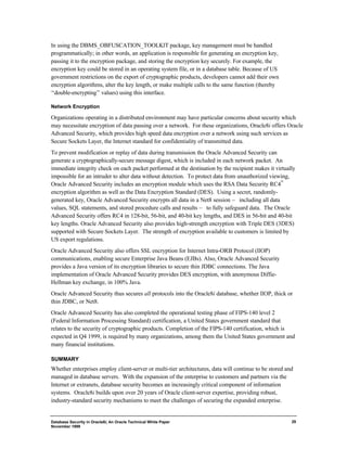 Database Security in Oracle8i, An Oracle Technical White Paper 
November 1999 
29 
In using the DBMS_OBFUSCATION_TOOLKIT package, key management must be handled 
programmatically; in other words, an application is responsible for generating an encryption key, 
passing it to the encryption package, and storing the encryption key securely. For example, the 
encryption key could be stored in an operating system file, or in a database table. Because of US 
government restrictions on the export of cryptographic products, developers cannot add their own 
encryption algorithms, alter the key length, or make multiple calls to the same function (thereby 
“double-encrypting” values) using this interface. 
Network Encryption 
Organizations operating in a distributed environment may have particular concerns about security which 
may necessitate encryption of data passing over a network. For these organizations, Oracle8i offers Oracle 
Advanced Security, which provides high speed data encryption over a network using such services as 
Secure Sockets Layer, the Internet standard for confidentiality of transmitted data. 
To prevent modification or replay of data during transmission the Oracle Advanced Security can 
generate a cryptographically-secure message digest, which is included in each network packet. An 
immediate integrity check on each packet performed at the destination by the recipient makes it virtually 
impossible for an intruder to alter data without detection. To protect data from unauthorized viewing, 
Oracle Advanced Security includes an encryption module which uses the RSA Data Security RC4™ 
encryption algorithm as well as the Data Encryption Standard (DES). Using a secret, randomly-generated 
key, Oracle Advanced Security encrypts all data in a Net8 session — including all data 
values, SQL statements, and stored procedure calls and results — to fully safeguard data. The Oracle 
Advanced Security offers RC4 in 128-bit, 56-bit, and 40-bit key lengths, and DES in 56-bit and 40-bit 
key lengths. Oracle Advanced Security also provides high-strength encryption with Triple DES (3DES) 
supported with Secure Sockets Layer. The strength of encryption available to customers is limited by 
US export regulations. 
Oracle Advanced Security also offers SSL encryption for Internet Intra-ORB Protocol (IIOP) 
communications, enabling secure Enterprise Java Beans (EJBs). Also, Oracle Advanced Security 
provides a Java version of its encryption libraries to secure thin JDBC connections. The Java 
implementation of Oracle Advanced Security provides DES encryption, with anonymous Diffie- 
Hellman key exchange, in 100% Java. 
Oracle Advanced Security thus secures all protocols into the Oracle8i database, whether IIOP, thick or 
thin JDBC, or Net8. 
Oracle Advanced Security has also completed the operational testing phase of FIPS-140 level 2 
(Federal Information Processing Standard) certification, a United States government standard that 
relates to the security of cryptographic products. Completion of the FIPS-140 certification, which is 
expected in Q4 1999, is required by many organizations, among them the United States government and 
many financial institutions. 
SUMMARY 
Whether enterprises employ client-server or multi-tier architectures, data will continue to be stored and 
managed in database servers. With the expansion of the enterprise to customers and partners via the 
Internet or extranets, database security becomes an increasingly critical component of information 
systems. Oracle8i builds upon over 20 years of Oracle client-server expertise, providing robust, 
industry-standard security mechanisms to meet the challenges of securing the expanded enterprise. 
 